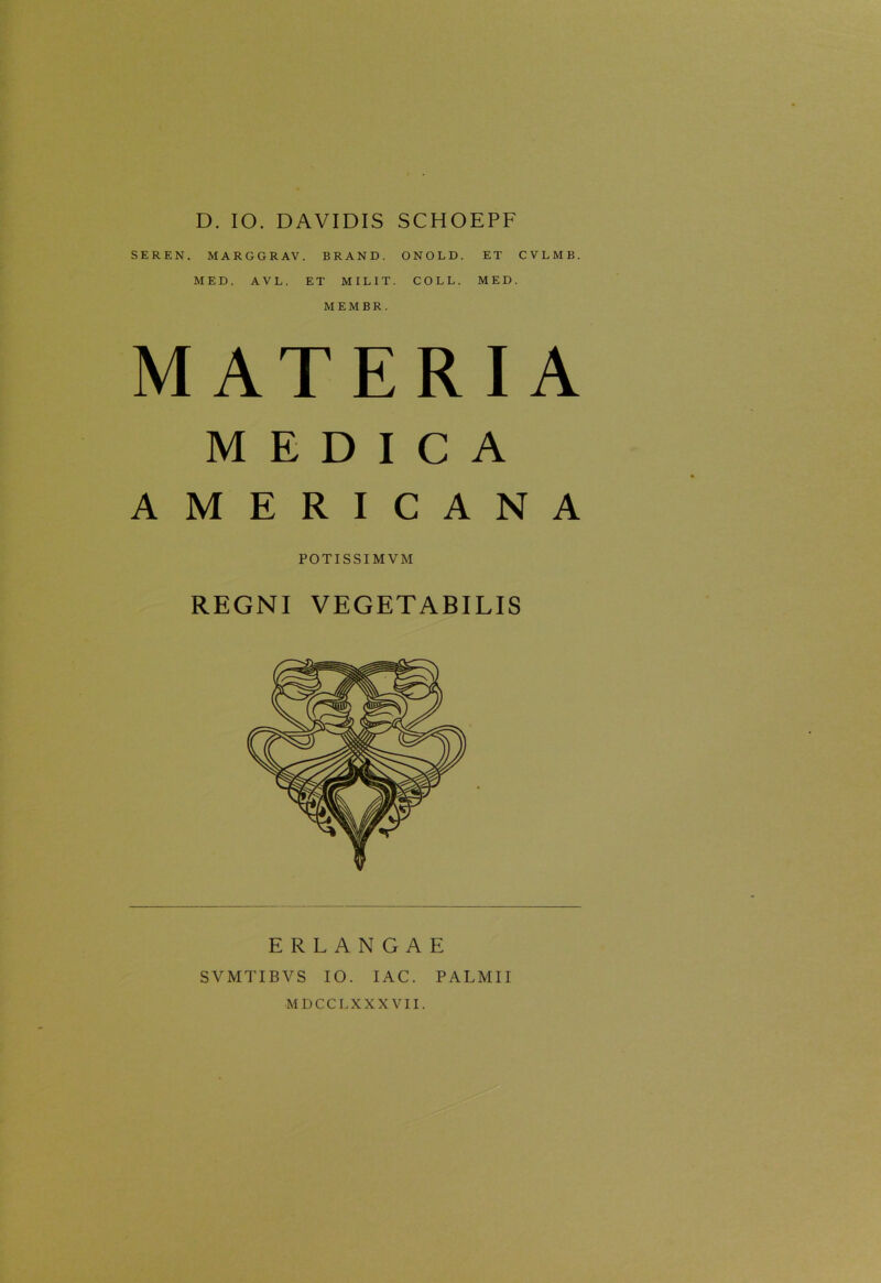 D. IO. DAVIDIS SCHOEPF SEREN. MARGGRAV. BRAND. ONOLD. ET CVLMB. MED. A V L. ET MILIT. COLL. MED. M E M B R . MATERIA MEDICA AMERICANA POTISSIMVM REGNI VEGETABILIS ERLANGAE SVMTIBVS IO. I AC. PALMII MDCCL XXXVII.
