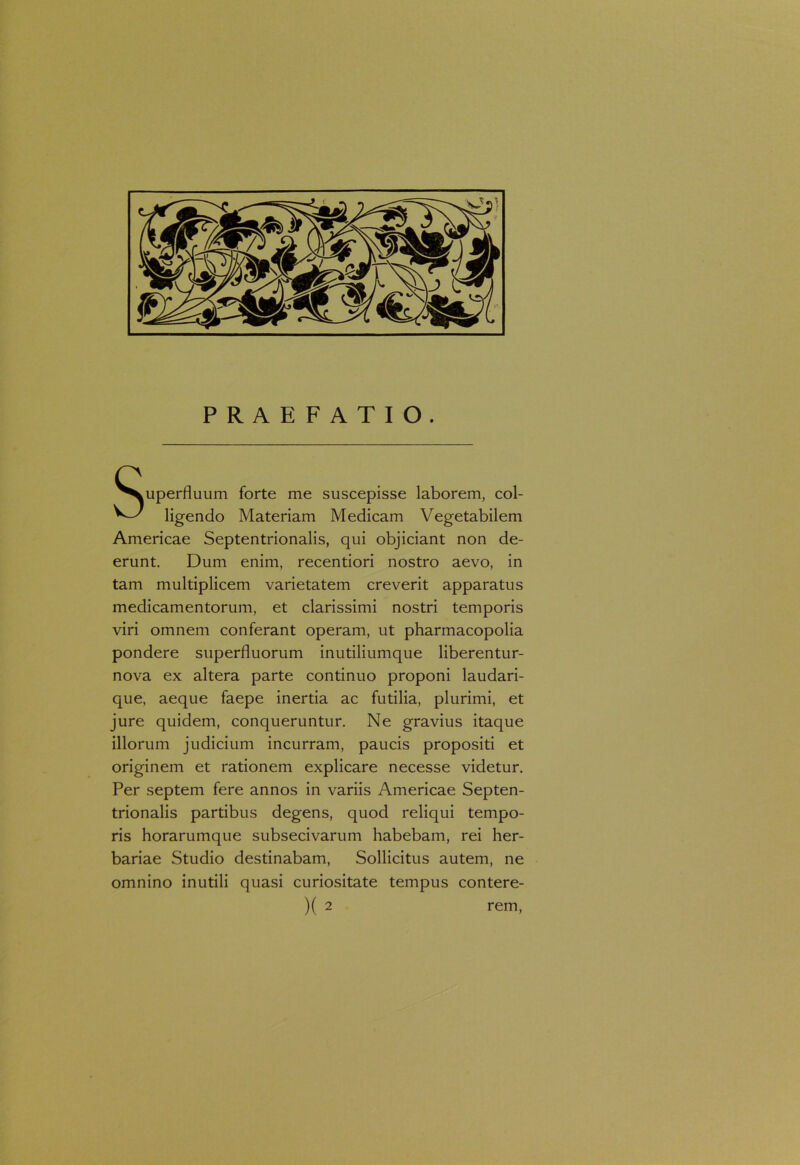 PRAEFATIO. Superfluum forte me suscepisse laborem, col- ligendo Materiam Medicam Vegetabilem Americae Septentrionalis, qui objiciant non de- erunt. Dum enim, recentiori nostro aevo, in tam multiplicem varietatem creverit apparatus medicamentorum, et clarissimi nostri temporis viri omnem conferant operam, ut pharmacopolia pondere superfluorum inutiliumque liberentur- nova ex altera parte continuo proponi laudari- que, aeque faepe inertia ac futilia, plurimi, et jure quidem, conqueruntur. Ne gravius itaque illorum judicium incurram, paucis propositi et originem et rationem explicare necesse videtur. Per septem fere annos in variis Americae Septen- trionalis partibus degens, quod reliqui tempo- ris horarumque subsecivarum habebam, rei her- bariae Studio destinabam, Sollicitus autem, ne omnino inutili quasi curiositate tempus contere-