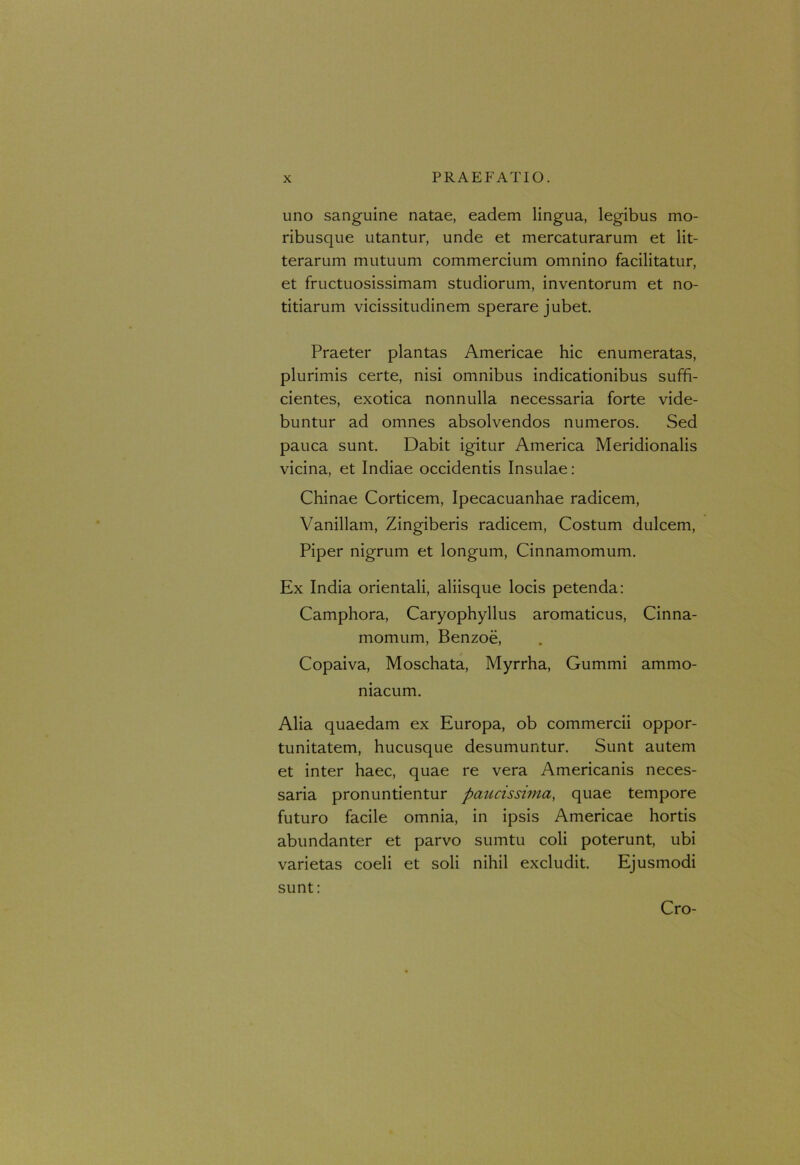 uno sanguine natae, eadem lingua, legibus mo- ribusque utantur, unde et mercaturarum et lit- terarum mutuum commercium omnino facilitatur, et fructuosissimam studiorum, inventorum et no- titiarum vicissitudinem sperare jubet. Praeter plantas Americae hic enumeratas, plurimis certe, nisi omnibus indicationibus suffi- cientes, exotica nonnulla necessaria forte vide- buntur ad omnes absolvendos numeros. Sed pauca sunt. Dabit igitur America Meridionalis vicina, et Indiae occidentis Insulae: Chinae Corticem, Ipecacuanhae radicem, Vanillam, Zingiberis radicem, Costum dulcem, Piper nigrum et longum, Cinnamomum. Ex India orientali, aliisque locis petenda: Camphora, Caryophyllus aromaticus, Cinna- momum, Benzoe, Copaiva, Moschata, Myrrha, Gummi ammo- niacum. Alia quaedam ex Europa, ob commercii oppor- tunitatem, hucusque desumuntur. Sunt autem et inter haec, quae re vera Americanis neces- saria pronuntientur paucissima, quae tempore futuro facile omnia, in ipsis Americae hortis abundanter et parvo sumtu coli poterunt, ubi varietas coeli et soli nihil excludit. Ejusmodi sunt: Cro-