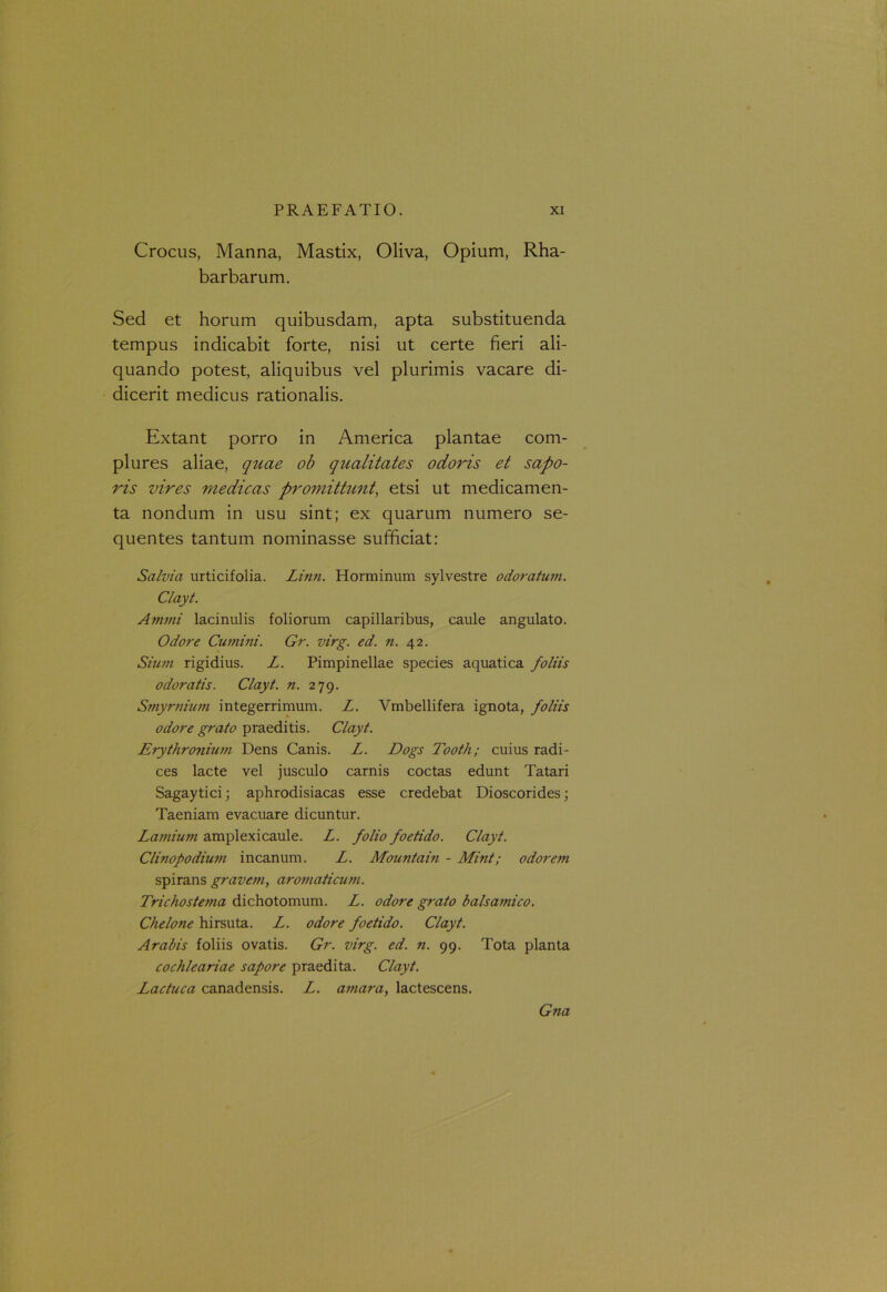 Crocus, Manna, Mastix, Oliva, Opium, Rha- barbarum. Sed et horum quibusdam, apta substituenda tempus indicabit forte, nisi ut certe fieri ali- quando potest, aliquibus vel plurimis vacare di- dicerit medicus rationalis. Extant porro in America plantae com- plures aliae, quae ob qualitates odoris et sapo- ris vires medicas promittunt, etsi ut medicamen- ta nondum in usu sint; ex quarum numero se- quentes tantum nominasse sufficiat: Salvia urticifolia. Linn. Horminum sylvestre odoratum. Clayt. Animi lacinulis foliorum capillaribus, caule angulato. Odore Cumini. Gr. virg. ed. n. 42. Sium rigidius. L. Pimpinellae species aquatica foliis odoratis. Clayt. n. 279. Smyrnium integerrimum. L. Vmbellifera ignota, foliis odore grato praeditis. Clayt. Erythronium Dens Canis. L. Dogs Tooth; cuius radi- ces lacte vel jusculo carnis coctas edunt Tatari Sagaytici; aphrodisiacas esse credebat Dioscorides; Taeniam evacuare dicuntur. Lamium amplexicaule. L. folio foetido. Clayt. Clinopodium incanum. L. Mountain - Mint; odorem spirans gravem, aromaticum. Trichostema dichotomum. L. odore grato balsamico. Chelone hirsuta. L. odore foetido. Clayt. Arabis foliis ovatis. Gr. virg. ed. n. 99. Tota planta cochleariae sapore praedita. Clayt. Lactuca canadensis. L. amara, lactescens. Gna