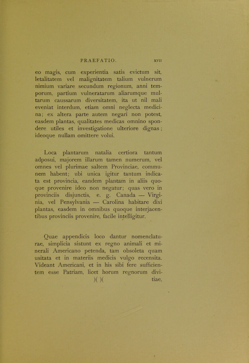 eo magis, cum experientia satis evictum sit, letalitatem vel malignitatem talium vulnerum nimium variare secundum regionum, anni tem- porum, partium vulneratarum aliarumque mul- tarum caussarum diversitatem, ita ut nil mali eveniat interdum, etiam omni neglecta medici- na; ex altera parte autem negari non potest, easdem plantas, qualitates medicas omnino spon- dere utiles et investigatione ulteriore dignas; ideoque nullam omittere volui. Loca plantarum natalia certiora tantum adposui, majorem illarum tamen numerum, vel omnes vel plurimae saltem Provinciae, commu- nem habent; ubi unica igitur tantum indica- ta est provincia, eandem plantam in aliis quo- que provenire ideo non negatur; quas vero in provinciis disjunctis, e. g. Canada — Virgi- nia, vel Pensylvania — Carolina habitare dixi plantas, easdem in omnibus quoque interjacen- tibus provinciis provenire, facile intelligitur. Quae appendicis loco dantur nomenclatu- rae, simplicia sistunt ex regno animali et mi- nerali Americano petenda, tam obsoleta quam usitata et in materiis medicis vulgo recensita. Videant Americani, et in his sibi fere sufficien- tem esse Patriam, licet horum regnorum divi- k )( tiae.