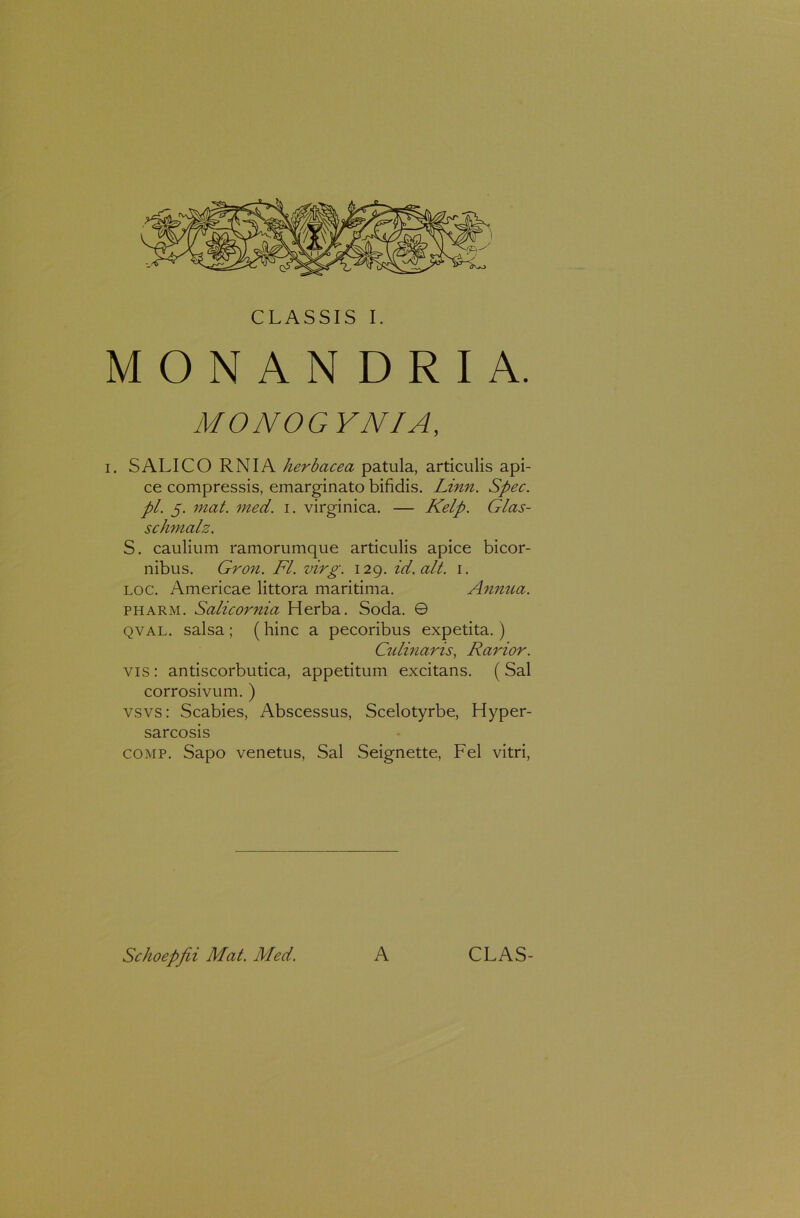 MONANDRIA. MONOGYNIA, i. SALICO RNIA herbacea patula, articulis api- ce compressis, emarginato bifidis. Linn. Spec. pl. 5. mat. med. 1. virginica. — Kelp. Glas- schmalz. S. caulium ramorumque articulis apice bicor- nibus. Gron. FI. virg. 129. id. ait. 1. loc. Americae littora maritima. Annua. pharm. Salicornia Herba. Soda. © qval. salsa ; ( hinc a pecoribus expetita.) Culinaris, Rarior. vis : antiscorbutica, appetitum excitans. ( Sal corrosivum. ) vsvs: Scabies, Abscessus, Scelotyrbe, Hyper- sarcosis comp. Sapo venetus, Sal Seignette, Fel vitri, Schoepfii Mat. Med. A CLAS-