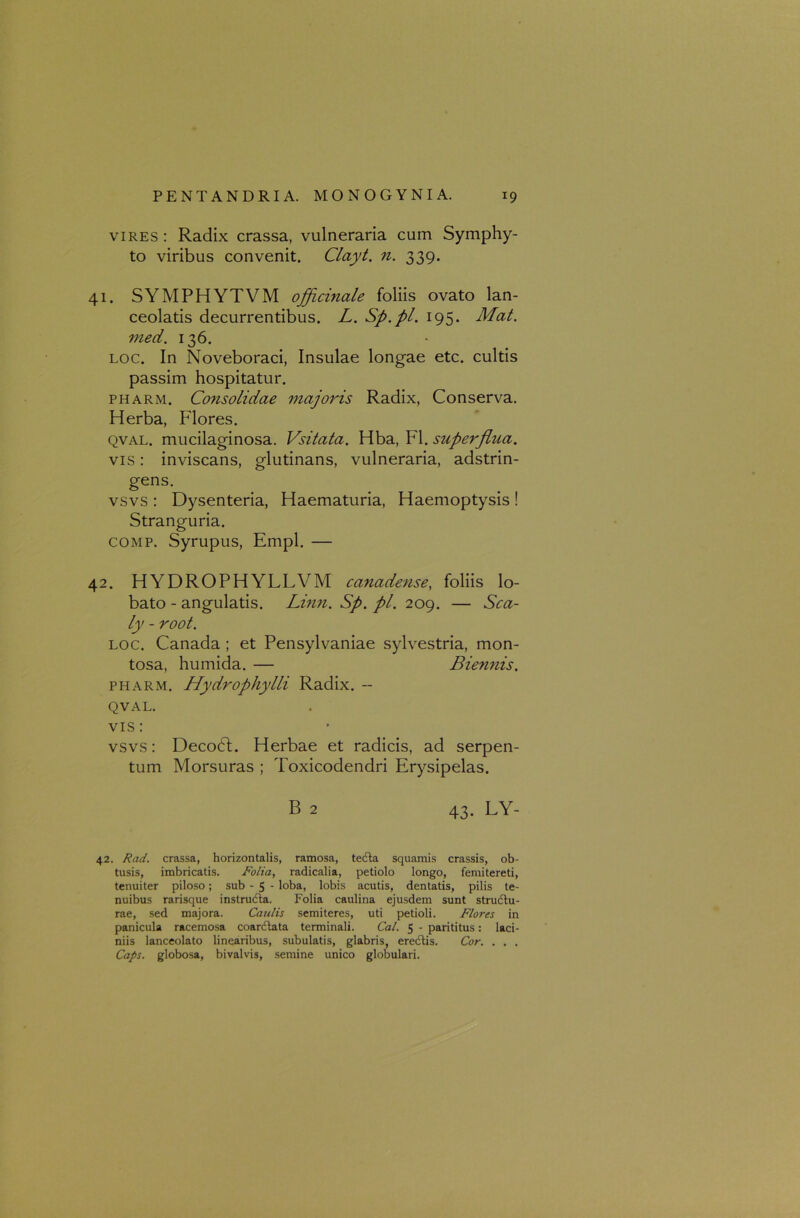 vires : Radix crassa, vulneraria cum Symphy- to viribus convenit. Clayt. n. 339. 41. SYMPHYTVM officinale foliis ovato lan- ceolatis decurrentibus. L. Sp.pl. 195. Mat. med. 136. loc. In Noveboraci, Insulae longae etc. cultis passim hospitatur. pharm. Consolidae majoris Radix, Conserva. Herba, Flores. qval. mucilaginosa. Vsitata. Hba, FI. superflua. vis: inviscans, glutinans, vulneraria, adstrin- gens. vsvs : Dysenteria, Haematuria, Haemoptysis! Stranguria. comp. Syrupus, Empl. — 42. HYDROPHYLLVM canadense, foliis lo- bato - angulatis. Linn. Sp. pl. 209. — Sca- ly - root. loc. Canada ; et Pensylvaniae sylvestria, mon- tosa, humida. — Biennis. pharm. Hydrophylli Radix. - QVAL. vis: vsvs: Decodl. Herbae et radicis, ad serpen- tum Morsuras ; Toxicodendri Erysipelas. B 2 43. LY- 42. Rad. crassa, horizontalis, ramosa, tedla squamis crassis, ob- tusis, imbricatis. Folia, radicalia, petiolo longo, femitereti, tenuiter piloso; sub - 5 - loba, lobis acutis, dentatis, pilis te- nuibus rarisque instructa. Folia caulina ejusdem sunt structu- rae, sed majora. Caulis semiteres, uti petioli. Flores in panicula racemosa coarctata terminali. Cal. 5 - parititus: laci- niis lanceolato linearibus, subulatis, glabris, erectis. Cor. . . . Caps. globosa, bivalvis, semine unico globulari.