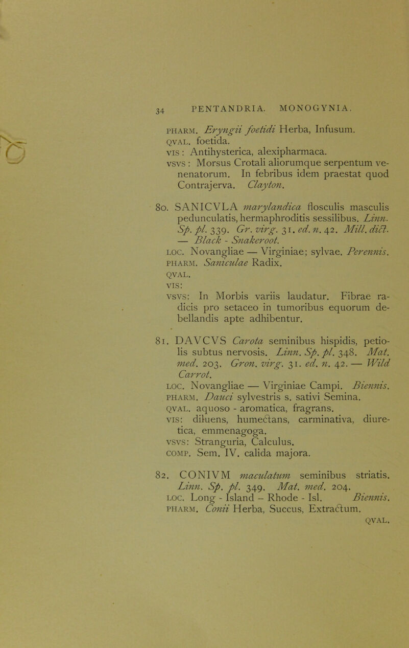 pharm. Eryngii foetidi Herba, Infusum. qval. foetida. vis: Antihysterica, alexipharmaca. vsvs : Morsus Crotali aliorumque serpentum ve- nenatorum. In febribus idem praestat quod Contrajerva. Clayton. 80. SANICVLA marylandica flosculis masculis pedunculatis, hermaphroditis sessilibus. Linn. Sp. pl. 339. Gr. virg. 31, ed. n. 42. Mill. didi. — Black - Snakeroot. loc. Novangliae — Virginiae; sylvae. Peremtis. pharm. Saniculae Radix. QVAL. vis: vsvs: In Morbis variis laudatur. Fibrae ra- dicis pro setaceo in tumoribus equorum de- bellandis apte adhibentur. 81. DAVCVS Carota seminibus hispidis, petio- lis subtus nervosis. Linn. Sp. pl. 348. Mat. med. 203. Gron. virg. 31. ed. 71. 42. — Wild Carrot. loc. Novangliae — Virginiae Campi. Biennis. pharm. Dauci sylvestris s. sativi Semina. qval. aquoso - aromatica, fragrans, vis: diluens, humeclans, carminativa, diure- tica, emmenagoga. vsvs: Stranguria, Calculus. comp. Sem. IV. calida majora. 82. CONIVM maculatum seminibus striatis. Linn. Sp. pl. 349. Mat. med. 204. loc. Long - Island - Rhode - Isi. Biennis. pharm. Conii Herba, Succus, Extradlum. QVAL.