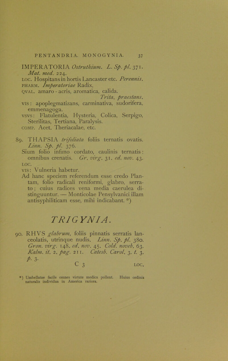 IMPERATORIA Ostruthium. L. Sp.pl. 371. Mat. med. 224. loc. Hospitans in hortis Lancaster etc. Perennis. pharm. Imperatoriae Radix, qval. amaro - acris, aromatica, calida. Trita, praestans. vis: apoplegmatizans, carminativa, sudorifera, emmenagoga. vsvs: Flatulentia, Hysteria, Colica, Serpigo, Sterilitas, Tertiana, Paralysis. comp. Acet. Theriacalae, etc. 89. THAPSIA trifoliata foliis ternatis ovatis. Linn. Sp.pl. 376. Sium folio infimo cordato, caulinis ternatis : omnibus crenatis. Gr. virg. 31. ed. nov. 43. LOC. vis: Vulneria habetur. Ad hanc speciem referendum esse credo Plan- tam, folio radicali reniformi, glabro, serra- to ; cuius radices vena media caerulea di- stinguuntur. — Monticolae Pensylvanici illam antisyphiliticam esse, mihi indicabant. *) TRIGYNIA. 90. RHVS glabrum, foliis pinnatis serratis lan- ceolatis, utrinque nudis. Linn. Sp. pl. 380. Gron. virg. 148. ed. nov. 45. Cold. noveb. 63. Kalm. it. 2. pag. 211. Catesb. Carol. 3. t. 3. P- 3- C 3 LOC. *) Umbellatae facile omnes virtute medica pollent. Huius ordinis naturalis individua in America rariora.