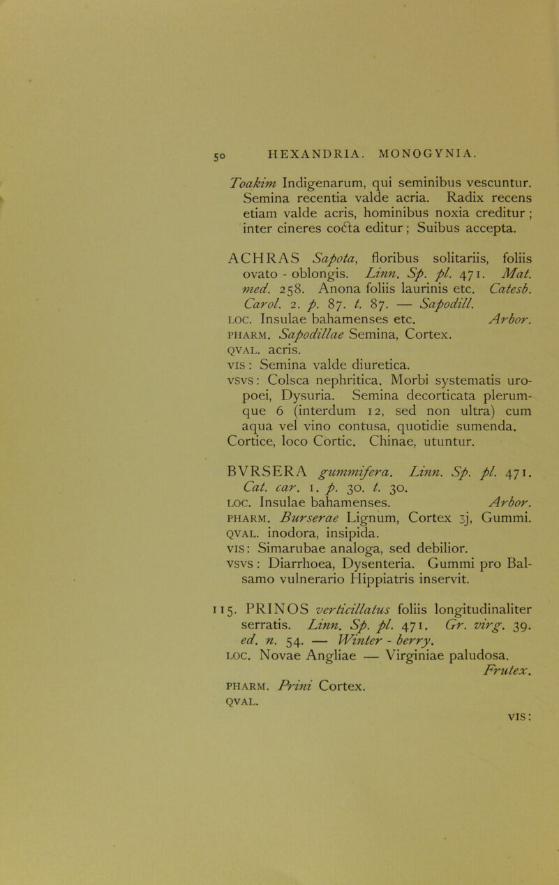 5° Toakim Indigenarum, qui seminibus vescuntur. Semina recentia valde acria. Radix recens etiam valde acris, hominibus noxia creditur ; inter cineres codla editur; Suibus accepta. ACHRAS Sapota, floribus solitariis, foliis ovato - oblongis. Linn. Sp. pL. 471. Mat. med. 258. Anona foliis laurinis etc. Catesb. Carol. 2. p. 87. t. 87. — Sapodill. loc. Insulae bahamenses etc. Arbor. pharm. Sapodillae Semina, Cortex. qval. acris. vis : Semina valde diuretica, vsvs: Colsca nephritica. Morbi systematis uro- poei, Dysuria. Semina decorticata plerum- que 6 (interdum 12, sed non ultra) cum aqua vel vino contusa, quotidie sumenda. Cortice, loco Cortic. Chinae, utuntur. BVRSERA gummifera. Limi. Sp. pl. 471. Cat. car. 1. p. 30. t. 30. loc. Insulae bahamenses. Arbor. pharm. Burserae Lignum, Cortex 3j, Gummi. qval. inodora, insipida, vis: Simarubae analoga, sed debilior, vsvs : Diarrhoea, Dysenteria. Gummi pro Bal- samo vulnerario Hippiatris inservit. 115. PRINOS verticillatus foliis longitudinaliter serratis. Linn. Sp. pl. 471. Gr. virg. 39. ed. n. 54. — Winter - berry. loc. Novae Angliae — Virginiae paludosa. Frutex. pharm. Prini Cortex. QVAL.