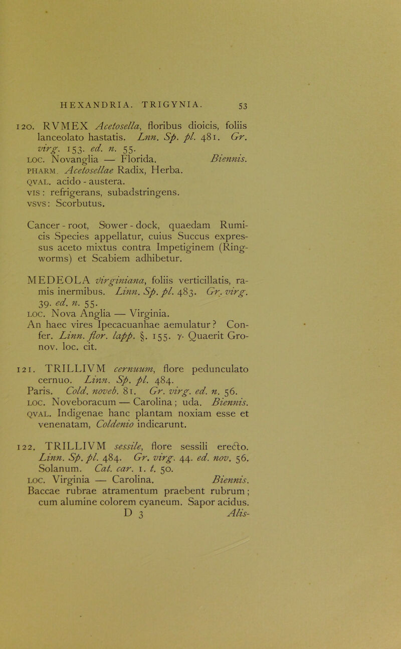 120. RVMEX Acetosella, floribus dioicis, foliis lanceolato hastatis. Lnn. Sp. pl. 481. Gr. virg. 153. ed. n. 55. . loc. Novanglia — Florida. Biennis. pharm. Acetosellae Radix, Herba. qval. acido - austera. vis : refrigerans, subadstringens. vsvs: Scorbutus. Cancer - root, Sower - dock, quaedam Rumi- cis Species appellatur, cuius Succus expres- sus aceto mixtus contra Impetiginem (Ring- worms) et Scabiem adhibetur. MEDEOLA virginiana, foliis verticillatis, ra- mis inermibus. Linn.Sp.pl. 483. Gr.virg. 39. ed. n. 55. loc. Nova Anglia — Virginia. An haec vires Ipecacuanhae aemulatur ? Con- fer. Linn.fior. lapp. §. 155. y- Quaerit Gro- nov. loc. cit. 121. TRILLIVM cernuum, flore pedunculato cernuo. Linn. Sp. pl. 484. Paris. Cold. noveb. 81. Gr. virg. ed. n. 56. loc. Noveboracum — Carolina ; uda. Biennis. qval. Indigenae hanc plantam noxiam esse et venenatam, Coldenio indicarunt. 122. TRILLIVM sessile, flore sessili eredfo. Linn. Sp.pl. 484. Gr. virg. 44. ed. nov. 56. Solanum. Cat. car. 1. t. 50. loc. Virginia — Carolina. Biennis. Baccae rubrae atramentum praebent rubrum; cum alumine colorem cyaneum. Sapor acidus. D 3 Alis-