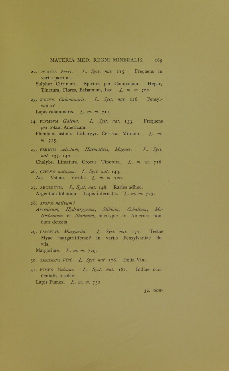 22. pyrites Ferri. L. Syst. nat. 115. Frequens in variis partibus. Sulphur Citrinum. Spiritus per Campanam. Hepar, Tinctura, Flores, Balsamum, Lac. L. m. m. 702. 23. zincvm Calaminaris. L. Syst. nat. 126. Pensyl- vania ? Lapis calaminaris. L. m. m. 711. 24. plvmbvm Galena. L. Syst. nat. 133. Frequens per totam Americam. Plumbum ustum. Lithargyr. Cerussa. Minium. L. m. m. 715. 25. ferrvm selectum, Haematites, Magnes. L. Syst. nat. 137. 140. — Chalybs. Limatura. Crocus. Tinctura. L. m. m. 716. 26. cvprvm nativum. L. Syst. nat. 143. Aes. Vstum. Viride. L. m. m. 720. 27. argentvm. L. Syst. nat. 148. Rarius adhuc. Argentum foliatum. Lapis infernalis. L. m. m. 723. 28. avrvm nativum? Arsenicum, Hydrargyrum, Stibium, Cobaltum, Mo- lybdaenum et Stannum, hucusque in America non- dum detecta. 29. calcvlvs Margarita. L. Syst. nat. 177. Testae Myae margaritiferae? in variis Pensylvaniae flu- viis. Margaritae. L. m. ?n. 729. 30. tartarvs Vini. L. Syst. ?iat. 178. Dolia Vini. 31. pvmex Vulcani. L. Syst. nat. 181. Indiae occi- dentalis insulae. Lapis Pumex. L. m. m. 732. 32. OCH-