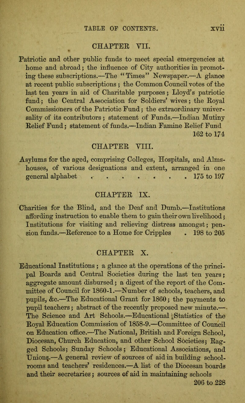 CHAPTER VII. Patriotic and other public funds to meet special emergencies at home and abroad; the influence of City authorities in promot- ing these subscriptions.—The “Times” Newspaper.—A glance at recent public subscriptions ; the Common Council votes of the last ten years in aid of Charitable purposes; Lloyd’s patriotic fund; the Central Association for Soldiers’ wives; the Royal Commissioners of the Patriotic Fund; the extraordinary univer- sality of its contributors; statement of Funds.—Indian Mutiny Relief Fund; statement of funds.—Indian Famine Relief Fund 162 to 174 CHAPTER VIII. Asylums for the aged, comprising Colleges, Hospitals, and Alms- houses, of various designations and extent, arranged in one general alphabet c 175 to 197 CHAPTER IX. Charities for the Blind, and the Deaf and Dumb.—Institutions affording instruction to enable them to gain their own livelihood; Institutions for visiting and relieving distress amongst; pen- sion funds.—Reference to a Home for Cripples . 198 to 205 CHAPTER X. Educational Institutions; a glance at the operations of the princi- pal Boards and Central Societies during the last ten years; aggregate amount disbursed; a digest of the report of the Com- mittee of Council for 1860-1.—Number of schools, teachers, and pupils, &c.—The Educational Grant for 1860; the payments to pupil teachers; abstract of the recently proposed new minute.— The Science and Art Schools.—Educational ^Statistics of the Royal Education Commission of 1858-9.—Committee of Council on Education office.—The National, British and Foreign School, Diocesan, Church Education, and other School Societies; Rag- ged Schools; Sunday Schools; Educational Associations, and Union§.—A general review of sources of aid in building school- rooms and teachers’ residences.—A list of the Diocesan boards and their secretaries; sources of aid in maintaining schools 206 to 228