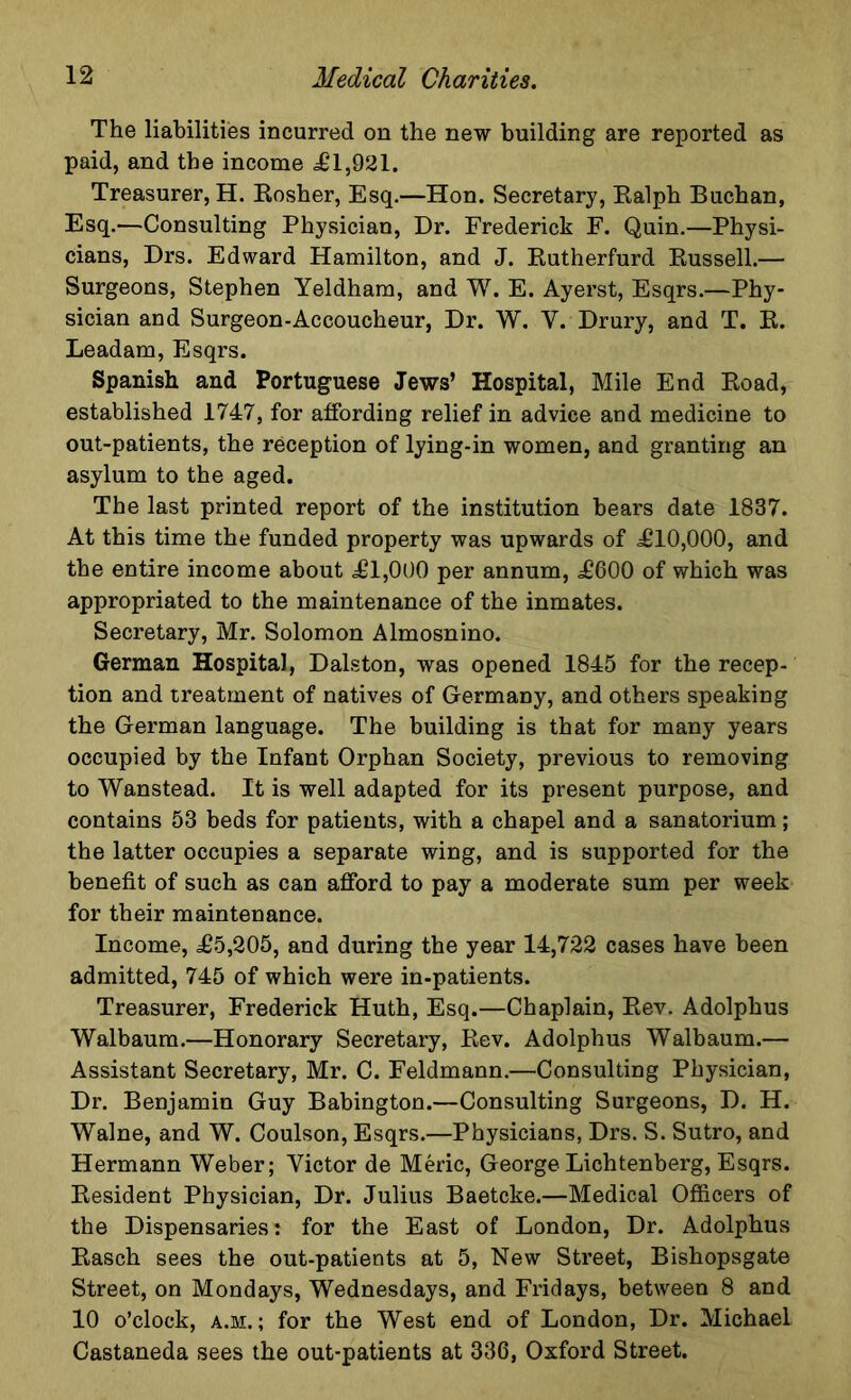 The liabilities incurred on the new building are reported as paid, and the income ill,921. Treasurer, H. Kosher, Esq.—Hon. Secretary, Ralph Buchan, Esq.—Consulting Physician, Dr. Frederick F. Quin.—Physi- cians, Drs. Edward Hamilton, and J. Rutherfurd Russell.— Surgeons, Stephen Yeldham, and W. E. Ayerst, Esqrs.—Phy- sician and Surgeon-Accoucheur, Dr. W. Y. Drury, and T. R. Leadam, Esqrs. Spanish and Portuguese Jews’ Hospital, Mile End Road, established 1747, for affording relief in advice and medicine to out-patients, the reception of lying-in women, and granting an asylum to the aged. The last printed report of the institution hears date 1837. At this time the funded property was upwards of £10,000, and the entire income about £1,000 per annum, £600 of which was appropriated to the maintenance of the inmates. Secretary, Mr. Solomon Almosnino. German Hospital, Dalston, was opened 1845 for the recep- tion and treatment of natives of Germany, and others speaking the German language. The building is that for many years occupied by the Infant Orphan Society, previous to removing to Wanstead. It is well adapted for its present purpose, and contains 53 beds for patients, with a chapel and a sanatorium; the latter occupies a separate wing, and is supported for the benefit of such as can afford to pay a moderate sum per week for their maintenance. Income, £5,205, and during the year 14,722 cases have been admitted, 745 of which were in-patients. Treasurer, Frederick Huth, Esq.—Chaplain, Rev. Adolphus Walbaura.—Honorary Secretary, Rev. Adolphus Walbaum.— Assistant Secretary, Mr. C. Feldmann.—Consulting Physician, Dr. Benjamin Guy Babington.—Consulting Surgeons, D. H. Walne, and W. Coulson, Esqrs.—Physicians, Drs. S. Sutro, and Hermann Weber; Victor de Meric, George Lichtenberg, Esqrs. Resident Physician, Dr. Julius Baetcke.—Medical Officers of the Dispensaries: for the East of London, Dr. Adolphus Rasch sees the out-patients at 5, New Street, Bishopsgate Street, on Mondays, Wednesdays, and Fridays, between 8 and 10 o’clock, a.m. ; for the West end of London, Dr. Michael Castaneda sees the out-patients at 336, Oxford Street.