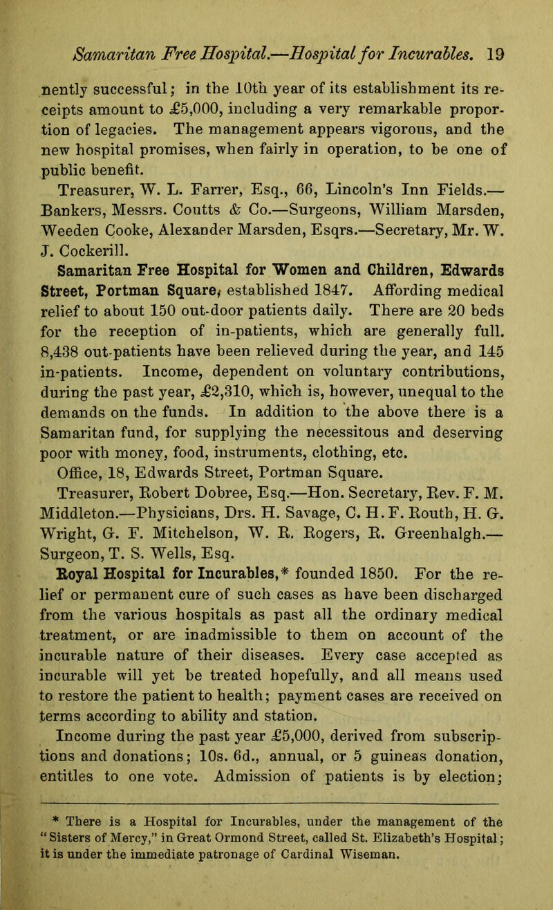 nently successful; in the 10th year of its establishment its re- ceipts amount to £5,000, including a very remarkable propor- tion of legacies. The management appears vigorous, and the new hospital promises, when fairly in operation, to he one of public benefit. Treasurer, W. L. Farrer, Esq., 66, Lincoln’s Inn Fields.— Bankers, Messrs. Coutts & Co.—Surgeons, William Marsden, Weeden Cooke, Alexander Marsden, Esqrs.—Secretary, Mr. W. J. Cockerill. Samaritan Free Hospital for Women and Children, Edwards Street, Portman Square* established 1847. Affording medical relief to about 150 out-door patients daily. There are 20 beds for the reception of in-patients, which are generally full. 8,438 out-patients have been relieved during the year, and 145 in-patients. Income, dependent on voluntary contributions, during the past year, £2,310, which is, however, unequal to the demands on the funds. In addition to the above there is a Samaritan fund, for supplying the necessitous and deserving poor with money, food, instruments, clothing, etc. Office, 18, Edwards Street, Portman Square. Treasurer, Robert Dobree, Esq.—Hon. Secretary, Rev. F. M. Middleton.—Physicians, Drs. H. Savage, C. H.F. Routh, H. G. Wright, G. F. Mitchelson, W. R. Rogers, R. Greenhalgh.— Surgeon, T. S. Wells, Esq. Royal Hospital for Incurables,* founded 1850. For the re- lief or permanent cure of such cases as have been discharged from the various hospitals as past all the ordinary medical treatment, or are inadmissible to them on account of the incurable nature of their diseases. Every case accepted as incurable will yet be treated hopefully, and all means used to restore the patient to health; payment cases are received on terms according to ability and station. Income during the past year £5,000, derived from subscrip- tions and donations; 10s. 6d., annual, or 5 guineas donation, entitles to one vote. Admission of patients is by election; * There is a Hospital for Incurables, under the management of the “ Sisters of Mercy,” in Great Ormond Street, called St. Elizabeth’s Hospital; it is under the immediate patronage of Cardinal Wiseman.