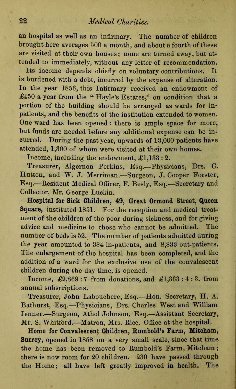 an hospital as well as an infirmary. The number of children brought here averages 500 a month, and about a fourth of these are visited at their own houses; none are turned away, but at- tended to immediately, without any letter of recommendation. Its income depends chiefly on voluntary contributions. It is burdened with a debt, incurred by the expense of alteration. In the year 1856, this Infirmary received an endowment of £450 a year from the “ Hayle’s Estates,” on condition that a portion of the building should be arranged as wards for in- patients, and the benefits of the institution extended to women. One ward has been opened: there is ample space for more, but funds are needed before any additional expense can be in- curred. During the past year, upwards of 18,000 patients have attended, 1,300 of whom were visited at their own homes. Income, including the endowment, £1,133 : 2. Treasurer, Algernon Perkins, Esq.—Physicians, Drs. C. Hutton, and W. J. Merriman.—Surgeon, J. Cooper Forster, Esq.—Resident Medical Officer, F. Besly, Esq.—Secretary and Collector, Mr. George Luckin. Hospital for Sick Children, 49, Great Ormond Street, Queen Square, instituted 1851. For the reception and medical treat- ment of the children of the poor during sickness, and for giving advice and medicine to those who cannot be admitted. The number of beds is 52. The number of patients admitted during the year amounted to 384 in-patients, and 8,833 out-patients. The enlargement of the hospital has been completed, and the addition of a ward for the exclusive use of the convalescent children during the day time, is opened. Income, £2,869 : 7 from donations, and £1,363 : 4 : 3. from annual subscriptions. Treasurer, John Labouchere, Esq.—Hon. Secretary, H. A. Bathurst, Esq.—Physicians, Drs. Charles West and William Jenner.—Surgeon, Athol Johnson, Esq.—Assistant Secretary, Mr. S. Whitford.—Matron, Mrs. Rice. Office at the hospital. Home for Convalescent Children, Rumbold’s Farm, Mitcham, Surrey, opened in 1858 on a very small scale, since that time the home has been removed to Rumbold’s Farm, Mitcham; there is now room for 20 children. 230 have passed through the Home; all have left greatly improved in health. The