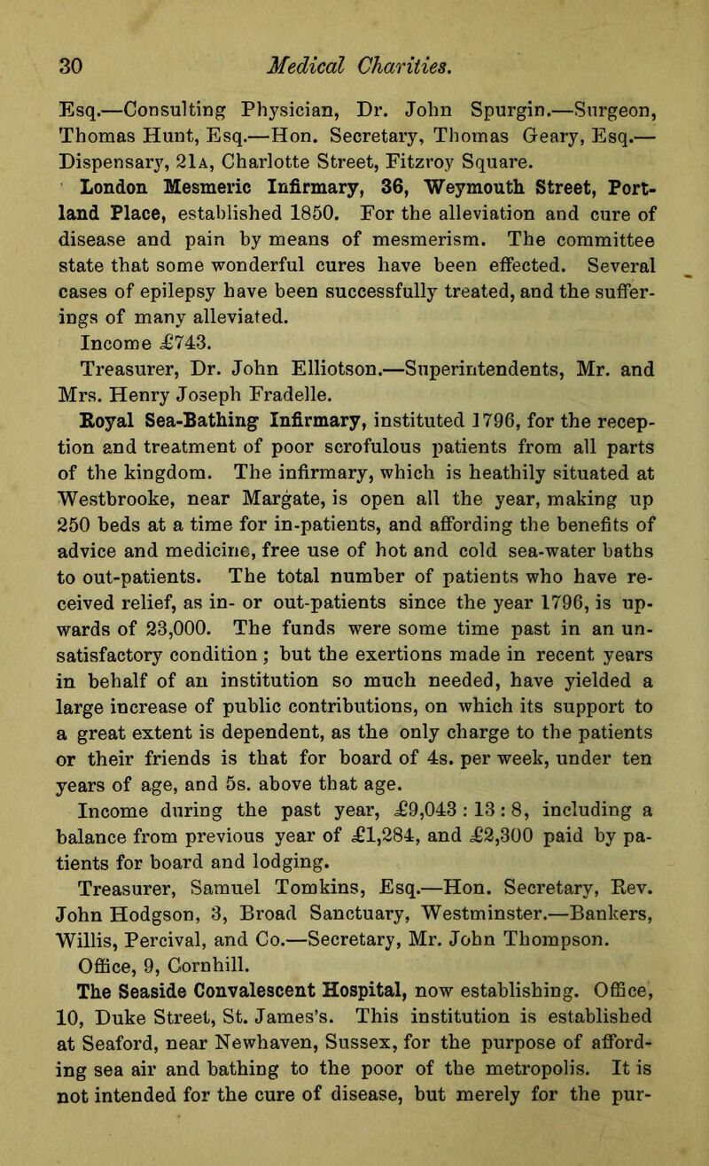 Esq.—Consulting Physician, Dr. John Spurgin.—Surgeon, Thomas Hunt, Esq.—Hon. Secretary, Thomas Geary, Esq.— Dispensary, 21a, Charlotte Street, Fitzroy Square. London Mesmeric Infirmary, 36, Weymouth Street, Port- land Place, established 1850. For the alleviation and cure of disease and pain by means of mesmerism. The committee state that some wonderful cures have been effected. Several cases of epilepsy have been successfully treated, and the suffer- ings of many alleviated. Income £743. Treasurer, Dr. John Elliotson.—Superintendents, Mr. and Mrs. Henry Joseph Fradelle. Royal Sea-Bathing Infirmary, instituted 1796, for the recep- tion and treatment of poor scrofulous patients from all parts of the kingdom. The infirmary, which is heathily situated at Westbrooke, near Margate, is open all the year, making up 250 beds at a time for in-patients, and affording the benefits of advice and medicine, free use of hot and cold sea-water baths to out-patients. The total number of patients who have re- ceived relief, as in- or out-patients since the year 1796, is up- wards of 23,000. The funds were some time past in an un- satisfactory condition; but the exertions made in recent years in behalf of an institution so much needed, have yielded a large increase of public contributions, on which its support to a great extent is dependent, as the only charge to the patients or their friends is that for board of 4s. per week, under ten years of age, and 5s. above that age. Income during the past year, £9,043 :13:8, including a balance from previous year of £1,284, and £2,300 paid by pa- tients for board and lodging. Treasurer, Samuel Tomkins, Esq.—Hon. Secretary, Rev. John Hodgson, 3, Broad Sanctuary, Westminster.—Bankers, Willis, Percival, and Co.—Secretary, Mr. John Thompson. Office, 9, Cornhill. The Seaside Convalescent Hospital, now establishing. Office, 10, Duke Street, St. James’s. This institution is established at Seaford, near Newhaven, Sussex, for the purpose of afford- ing sea air and bathing to the poor of the metropolis. It is not intended for the cure of disease, but merely for the pur-