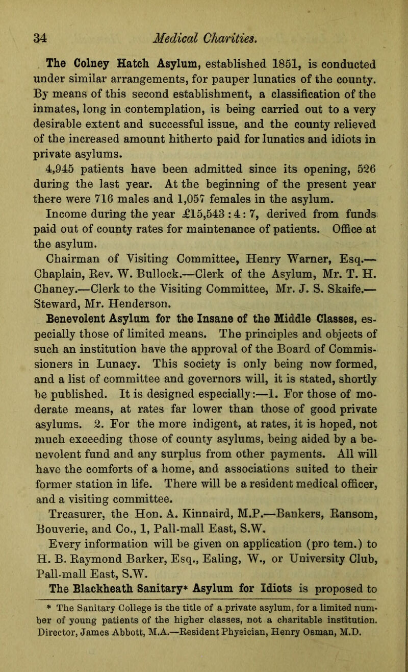 The Colney Hatch Asylum, established 1851, is conducted under similar arrangements, for pauper lunatics of the county. By means of this second establishment, a classification of the inmates, long in contemplation, is being carried out to a very desirable extent and successful issue, and the county relieved of the increased amount hitherto paid for lunatics and idiots in private asylums. 4,945 patients have been admitted since its opening, 526 during the last year. At the beginning of the present year there were 716 males and 1,057 females in the asylum. Income during the year £15,543:4:7, derived from funds paid out of county rates for maintenance of patients. Office at the asylum. Chairman of Visiting Committee, Henry Warner, Esq.— Chaplain, Rev. W. Bullock.—Clerk of the Asylum, Mr. T. H. Chaney.—Clerk to the Visiting Committee, Mr. J. S. Skaife.— Steward, Mr. Henderson. Benevolent Asylum for the Insane of the Middle Classes, es- pecially those of limited means. The principles and objects of such an institution have the approval of the Board of Commis- sioners in Lunacy. This society is only being now formed, and a list of committee and governors will, it is stated, shortly be published. It is designed especially:—1. For those of mo- derate means, at rates far lower than those of good private asylums. 2. For the more indigent, at rates, it is hoped, not much exceeding those of county asylums, being aided by a be- nevolent fund and any surplus from other payments. All will have the comforts of a home, and associations suited to their former station in life. There will be a resident medical officer, and a visiting committee. Treasurer, the Hon. A. Kinnaird, M.P.—Bankers, Ransom, Bouverie, and Co., 1, Pall-mall East, S.W. Every information will be given on application (pro tern.) to H. B. Raymond Barker, Esq., Ealing, W., or University Club, Pall-mall East, S.W. The Blackheath Sanitary* Asylum for Idiots is proposed to * The Sanitary College is the title of a private asylum, for a limited num- ber of young patients of the higher classes, not a charitable institution. Director, James Abbott, M.A.—Resident Physician, Henry Osman, M.D.