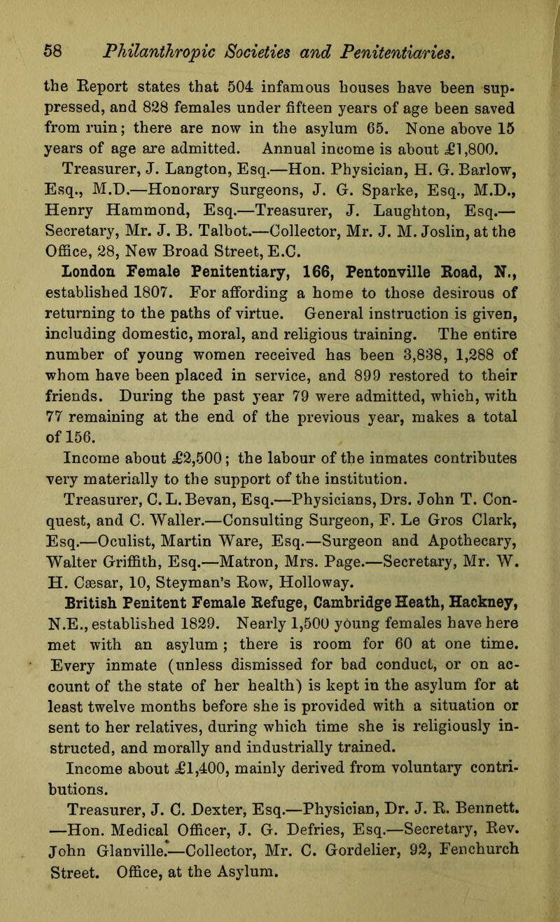 the Report states that 504 infamous houses have been sup- pressed, and 828 females under fifteen years of age been saved from ruin; there are now in the asylum 65. None above 15 years of age are admitted. Annual income is about £1,800. Treasurer, J. Langton, Esq.—Hon. Physician, H. G. Barlow, Esq., M.D.—Honorary Surgeons, J. G. Sparke, Esq., M.D., Henry Hammond, Esq.—Treasurer, J. Laughton, Esq.— Secretary, Mr. J. B. Talbot.—Collector, Mr. J. M. Joslin, at the Office, 28, New Broad Street, E.C. London Female Penitentiary, 166, Pentonville Road, N., established 1807. For affording a home to those desirous of returning to the paths of virtue. General instruction is given, including domestic, moral, and religious training. The entire number of young women received has been 3,838, 1,288 of whom have been placed in service, and 899 restored to their friends. During the past year 79 were admitted, which, with 77 remaining at the end of the previous year, makes a total of 156. Income about £2,500; the labour of the inmates contributes very materially to the support of the institution. Treasurer, C.L.Bevan, Esq.—Physicians, Drs. John T. Con- quest, and C. Waller.—Consulting Surgeon, F. Le Gros Clark, Esq.—Oculist, Martin Ware, Esq.—Surgeon and Apothecary, Walter Griffith, Esq.—Matron, Mrs. Page.—Secretary, Mr. W. H. Caesar, 10, Steyman’s Row, Holloway. British Penitent Female Refuge, Cambridge Heath, Hackney, N.E., established 1829. Nearly 1,500 young females have here met with an asylum ; there is room for 60 at one time. Every inmate (unless dismissed for bad conduct, or on ac- count of the state of her health) is kept in the asylum for at least twelve months before she is provided with a situation or sent to her relatives, during which time she is religiously in- structed, and morally and industrially trained. Income about ^1,400, mainly derived from voluntary contri- butions. Treasurer, J. C. Dexter, Esq.—Physician, Dr. J. R. Bennett. —Hon. Medical Officer, J. G. Defries, Esq.—Secretary, Rev. John Glanville.—Collector, Mr. C. Gordelier, 92, Fenchurch Street. Office, at the Asylum.