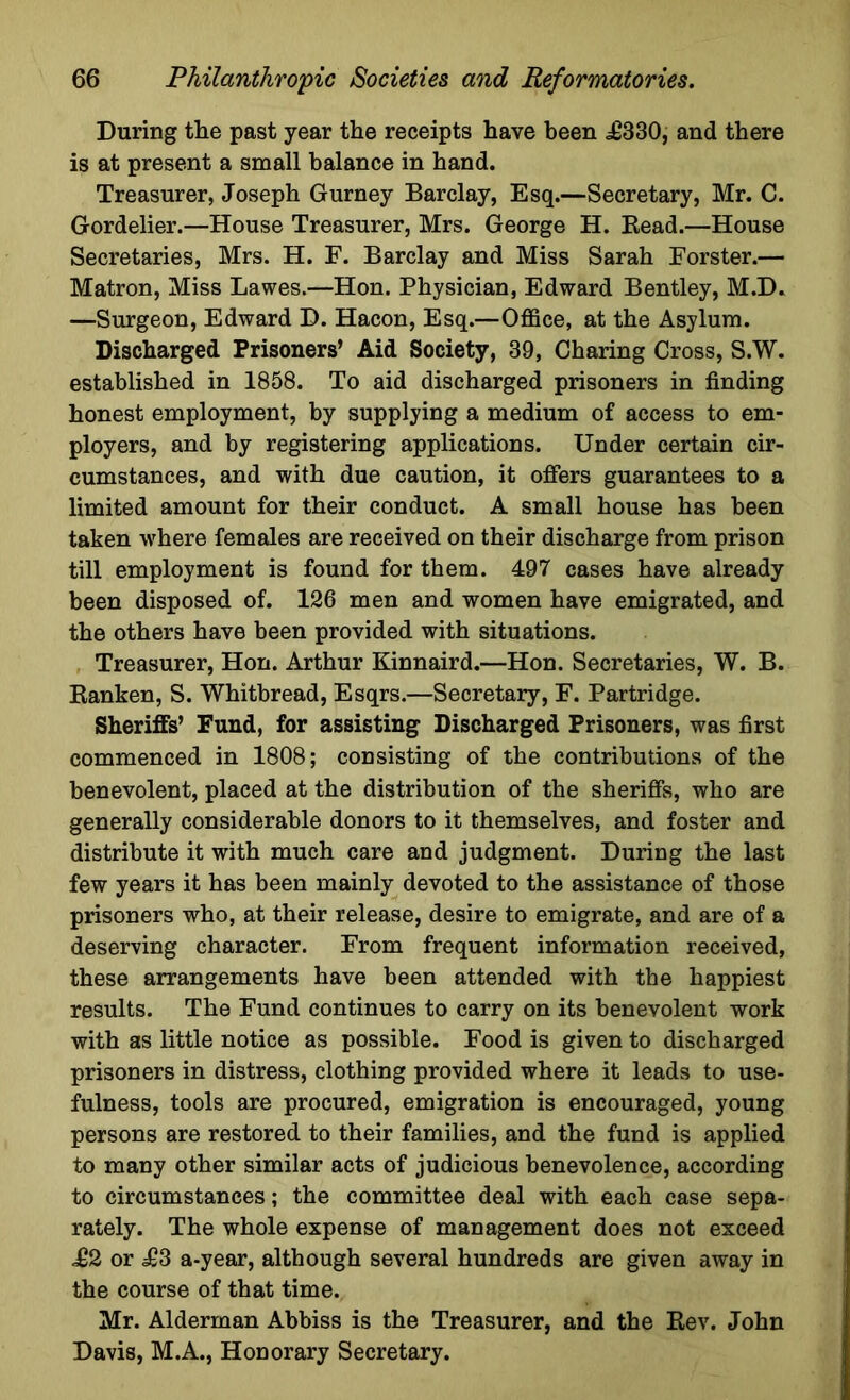 During the past year the receipts have been ,£330, and there is at present a small balance in hand. Treasurer, Joseph Gurney Barclay, Esq.—Secretary, Mr. C. Gordelier.—House Treasurer, Mrs. George H. Bead.—House Secretaries, Mrs. H. F. Barclay and Miss Sarah Forster.— Matron, Miss Lawes.—Hon. Physician, Edward Bentley, M.D. —Surgeon, Edward D. Hacon, Esq.—Office, at the Asylum. Discharged Prisoners’ Aid Society, 39, Charing Cross, S.W. established in 1858. To aid discharged prisoners in finding honest employment, by supplying a medium of access to em- ployers, and by registering applications. Under certain cir- cumstances, and with due caution, it offers guarantees to a limited amount for their conduct. A small house has been taken where females are received on their discharge from prison till employment is found for them. 497 cases have already been disposed of. 126 men and women have emigrated, and the others have been provided with situations. Treasurer, Hon. Arthur Kinnaird.—Hon. Secretaries, W. B. Banken, S. Whitbread, Esqrs.—Secretary, F. Partridge. Sheriffs’ Fund, for assisting Discharged Prisoners, was first commenced in 1808; consisting of the contributions of the benevolent, placed at the distribution of the sheriffs, who are generally considerable donors to it themselves, and foster and distribute it with much care and judgment. During the last few years it has been mainly devoted to the assistance of those prisoners who, at their release, desire to emigrate, and are of a deserving character. From frequent information received, these arrangements have been attended with the happiest results. The Fund continues to carry on its benevolent work with as little notice as possible. Food is given to discharged prisoners in distress, clothing provided where it leads to use- fulness, tools are procured, emigration is encouraged, young persons are restored to their families, and the fund is applied to many other similar acts of judicious benevolence, according to circumstances; the committee deal with each case sepa- rately. The whole expense of management does not exceed £2 or <£3 a-year, although several hundreds are given away in the course of that time. Mr. Alderman Abbiss is the Treasurer, and the Bev. John Davis, M.A., Honorary Secretary.