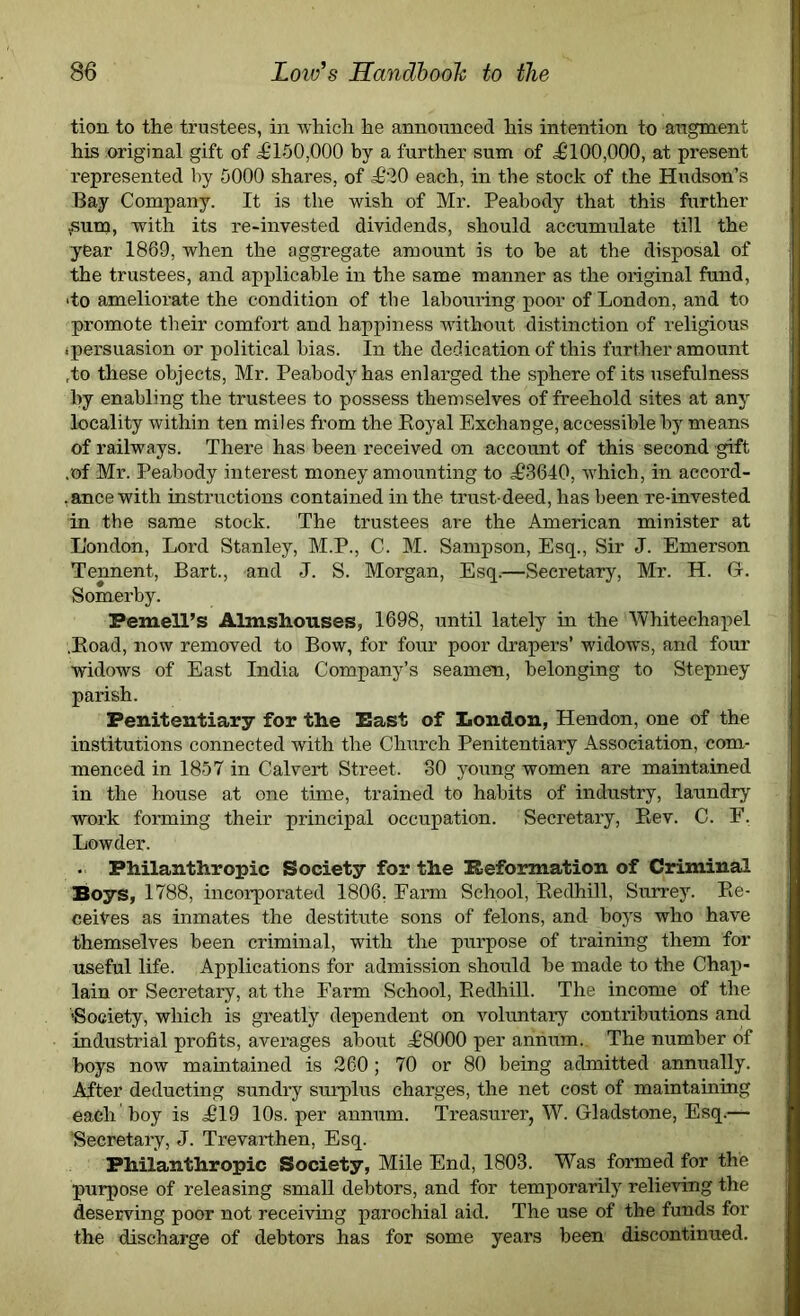 tion to the trustees, in which he announced his intention to augment his original gift of £‘150,000 by a further sum of £100,000, at present represented by 5000 shares, of £20 each, in the stock of the Hudson’s Bay Company. It is the wish of Mr. Peabody that this further ¥sum, with its re-invested dividends, should accumulate till the year 1869, when the aggregate amount is to be at the disposal of the trustees, and applicable in the same manner as the original fund, >to ameliorate the condition of the labouring poor of London, and to promote their comfort and happiness without distinction of religious 'persuasion or political bias. In the dedication of this further amount ,to these objects, Mr. Peabody has enlarged the sphere of its usefulness by enabling the trustees to possess themselves of freehold sites at any locality within ten miles from the Boyal Exchange, accessible by means of railways. There has been received on account of this second gift . of Mr. Peabody interest money amounting to £3640, which, in accord- ,ance with instructions contained in the trust-deed, has been re-invested In the same stock. The trustees are the American minister at London, Lord Stanley, M.P., C. M. Sampson, Esq., Sir J. Emerson Tennent, Bart., and J. S. Morgan, Esq.—Secretary, Mr. H. Gc. Somerby. Pemell’s Almshouses, 1698, until lately in the Whitechapel .Road, now removed to Bow, for four poor drapers’ widows, and four widows of East India Company’s seamen, belonging to Stepney parish. Penitentiary for the East of London, Hendon, one of the institutions connected with the Church Penitentiary Association, com- menced in 1857 in Calvert Street. 30 young women are maintained in the house at one time, trained to habits of industry, laundry work forming their principal occupation. Secretary, Bev. C. F. Lewder. . Philanthropic Society for the Reformation of Criminal Boys, 1788, incorporated 1806, Farm School, Redhill, Surrey. Re- ceives as inmates the destitute sons of felons, and boys who have themselves been criminal, with the purpose of training them for useful life. Applications for admission should be made to the Chap- lain or Secretary, at the Farm School, Redhill. The income of the 'Society, which is greatly dependent on voluntary contributions and industrial profits, averages about £8000 per annum. The number of hoys now maintained is 260; 70 or 80 being admitted annually. After deducting sundry surplus charges, the net cost of maintaining each boy is £19 10s. per annum. Treasurer, W. Gladstone, Esq.— ^Secretary, J. Trevarthen, Esq. Philanthropic Society, Mile End, 1803. Was formed for the purpose of releasing small debtors, and for temporarily relieving the deserving poor not receiving parochial aid. The use of the funds for the discharge of debtors has for some years been discontinued.