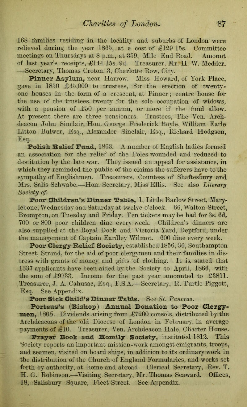 168 families residing in the locality and suburbs of London were relieved during the year 1865, at a cost of £129 15s. Committee meetings on Thursdays at 8 p.m., at 359, Mile End Road. Amount, of last year’s receipts, £144 15s. 9d. Treasurer, Mr.*H. W. Medder. —Secretary, Thomas Croton, 3, Charlotte Row, City. Pinner Asylum, near Harrow. Miss Howard, of York Place, gave in 1850 £45,000 to trustees, for the erection of twenty- one houses in the form of a crescent, at Pinner; centre house for the use of the trustees, twenty for the sole occupation of widows, with a pension of £50 per annum, or more if the fund allow. At present there are three pensioners. Trustees, The Yen. Arch- deacon John Sinclair, Hon. George Frederick Hoyle, William Earle Litton Bulwer, Esq., Alexander Sinclair, Esq., Richard Hodgson, Esq. Polish. Relief Fund, 1863. A number of English ladies formed an association for the relief of the Poles wounded and reduced to destitution by the late war. They issued an appeal for assistance, in which they reminded the public of the claims the sufferers have to the sympathy of Englishmen. Treasurers, Countess of Shaftesbury and Mrs. Salis Schwabe.—Hon. Secretary, Miss Ellis. See also Literary Society of. Poor Children’s Dinner Table, 1, Little Barlow Street, Mary- lebone, Wednesday and Saturday at twelve o’clock. 66, Walton Street, Brompton, on Tuesday and Friday. Ten tickets may be had for 3s. 6d. 700 or 800 poor children dine every week. Children’s dinners are also supplied at the Royal Dock and Victoria Yard, Deptford, under the management of Captain Eardley Wilmot. 600 dine every week. Poor Clergy Relief Society, established 1856, 36, Southampton Street, Strand, for the aid of poor clergymen and their families in dis- tress with grants of money and gifts 'of clothing. It is stated that 1337 applicants have been aided by the Society to April, 1866, with the sum of £9733. Income for the past year amounted to £3811. Treasurer, J. A. Cahusac, Esq., F.S.A.—Secretary, R. Turtle Piggott, Esq. See Appendix. Poor Sick Child’s Dinner Table. See St. Pancras. Porteus’s (Bishop) Annual Donation to Poor Clergy- men, 1805. Dividends arising from £7200 consols, distributed by the Archdeacons of the old Diocese of London in February, in average payments of £10. Treasurer, Yen. Archdeacon Hale, Charter House. Prayer Book and Homily Society, instituted 1812. This Society reports an important mission-work amongst emigrants, troops, and seamen, visited on board ships, in addition to its ordinary work in the distribution of the Church of England Formularies, and works set forth by authority, at home and abroad. Clerical Secretary, Rev. T. H. G. Robinson.—Visiting Secretary, Mr. Thomas Seaward. Offices, 18, Salisbury Square, Fleet Street. See Appendix.