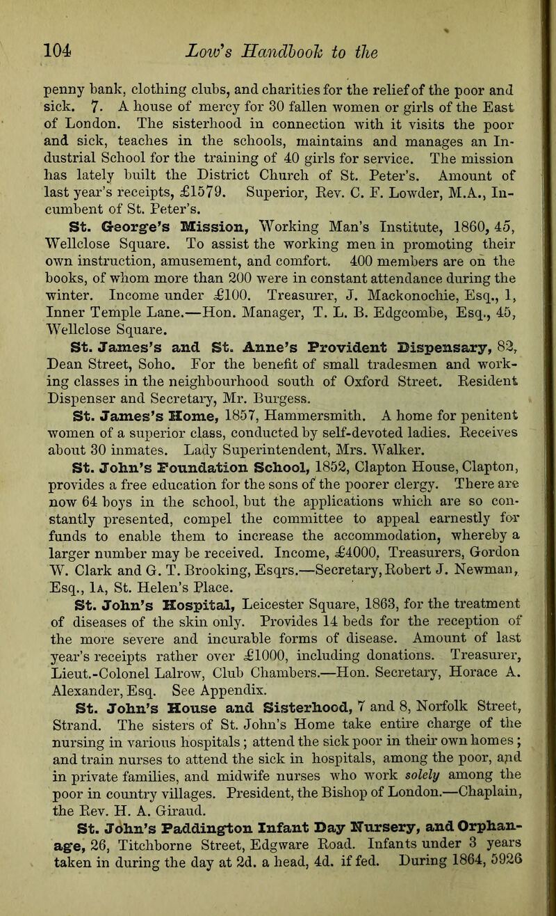 penny bank, clothing clubs, and charities for the relief of the poor and sick. 7- A house of mercy for 30 fallen women or girls of the East of London. The sisterhood in connection with it visits the poor and sick, teaches in the schools, maintains and manages an In- dustrial School for the training of 40 girls for service. The mission has lately built the District Church of St. Peter’s. Amount of last year’s receipts, £1579. Superior, Eev. C. F. Lowder, M.A., In- cumbent of St. Peter’s. St. George’s Mission, Working Man’s Institute, 1860,4o, Wellclose Square. To assist the working men in promoting their own instruction, amusement, and comfort. 400 members are oh the books, of whom more than 200 were in constant attendance during the winter. Income under £100. Treasurer, J. Mackonochie, Esq., 1, Inner Temple Lane.—Hon. Manager, T. L. B. Edgcombe, Esq., 45, Wellclose Square. St. James’s and St. Anne’s Provident Dispensary, 82, Dean Street, Soho. For the benefit of small tradesmen and work- ing classes in the neighbourhood south of Oxford Street. Besident Dispenser and Secretary, Mr. Burgess. St. James’s Home, 1857, Hammersmith. A home for penitent women of a superior class, conducted hy self-devoted ladies. Receives about 30 inmates. Lady Superintendent, Mrs. Walker. St. John’s Foundation School, 1852, Clapton House, Clapton, provides a free education for the sons of the poorer clergy. There are now 64 boys in the school, but the applications which are so con- stantly presented, compel the committee to appeal earnestly for funds to enable them to increase the accommodation, whereby a larger number may be received. Income, £4000, Treasurers, Gordon W. Clark and G. T. Brooking, Esqrs.—Secretary,Robert J. Newman, Esq., 1a, St. Helen’s Place. St. John’s Hospital, Leicester Square, 1863, for the treatment of diseases of the skin only. Provides 14 beds for the reception of the more severe and incurable forms of disease. Amount of last year’s receipts rather over £1000, including donations. Treasurer, Lieut.-Colonel Lalrow, Club Chambers.—Hon. Secretary, Horace A. Alexander, Esq. See Appendix. St. John’s House and Sisterhood, 7 and 8, Norfolk Street, Strand. The sisters of St. John’s Home take entire charge of the nursing in various hospitals; attend the sick poor in their own homes; and train nurses to attend the sick in hospitals, among the poor, ajid in private families, and midwife nurses who work solely among the poor in country villages. President, the Bishop of London.—Chaplain, the Rev. H. A. Giraud. St. John’s Paddington Infant Day Nursery, and Orphan- age, 26, Titchborne Street, Edgware Road. Infants under 3 years taken in during the day at 2d. a head, 4d. if fed. During 1864, 5926