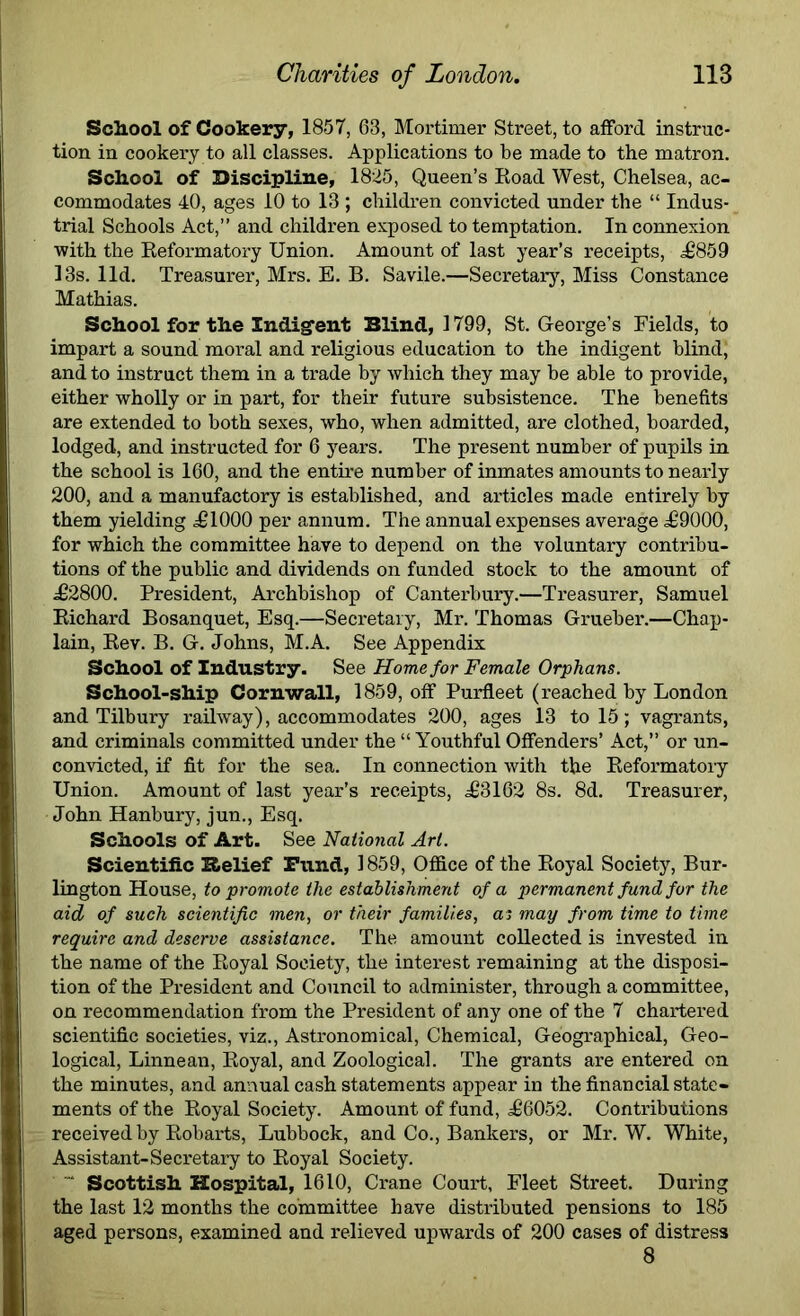 School of Cookery, 1857, 63, Mortimer Street, to afford instruc- tion in cookery to all classes. Applications to be made to the matron. School of Discipline, 1825, Queen’s Road West, Chelsea, ac- commodates 40, ages 10 to 13 ; children convicted under the “ Indus- trial Schools Act,” and children exposed to temptation. In connexion with the Reformatory Union. Amount of last year’s receipts, <£859 13s. lid. Treasurer, Mrs. E. B. Savile.—Secretary, Miss Constance Mathias. School for the Indigent Blind, 1799, St. George’s Fields, to impart a sound moral and religious education to the indigent blind; and to instruct them in a trade by which they may be able to provide, either wholly or in part, for their future subsistence. The benefits are extended to both sexes, who, when admitted, are clothed, boarded, lodged, and instructed for 6 years. The present number of pupils in the school is 160, and the entire number of inmates amounts to nearly 200, and a manufactory is established, and articles made entirely by them yielding .£1000 per annum. The annual expenses average £9000, for which the committee have to depend on the voluntary contribu- tions of the public and dividends on funded stock to the amount of £2800. President, Archbishop of Canterbury.—Treasurer, Samuel Richard Bosanquet, Esq.—Secretary, Mr. Thomas Grueber.—Chap- lain, Rev. B. G. Johns, M.A. See Appendix School of Industry. See Home for Female Orphans. School-ship Cornwall, 1859, off Purfleet (reached by London and Tilbury railway), accommodates 200, ages 13 to 15; vagrants, and criminals committed under the “ Youthful Offenders’ Act,” or un- convicted, if fit for the sea. In connection with the Reformatory Union. Amount of last year’s receipts, £3162 8s. 8d. Treasurer, John Hanbury, jun., Esq. Schools of Art. See National Art. Scientific Relief Fund, 1859, Office of the Royal Society, Bur- lington House, to promote the establishment of a permanent fund for the aid of such scientific men, or their families, as may from time to time require and deserve assistance. The amount collected is invested in the name of the Royal Society, the interest remaining at the disposi- tion of the President and Council to administer, through a committee, on recommendation from the President of any one of the 7 chartered scientific societies, viz., Astronomical, Chemical, Geographical, Geo- logical, Linnean, Royal, and Zoological. The grants are entered on the minutes, and annual cash statements appear in the financial state- ments of the Royal Society. Amount of fund, £6052. Contributions received by Robarts, Lubbock, and Co., Bankers, or Mr. W. White, Assistant-Secretary to Royal Society. Scottish Hospital, 1610, Crane Court, Fleet Street. During the last 12 months the committee have distributed pensions to 185 aged persons, examined and relieved upwards of 200 cases of distress 8