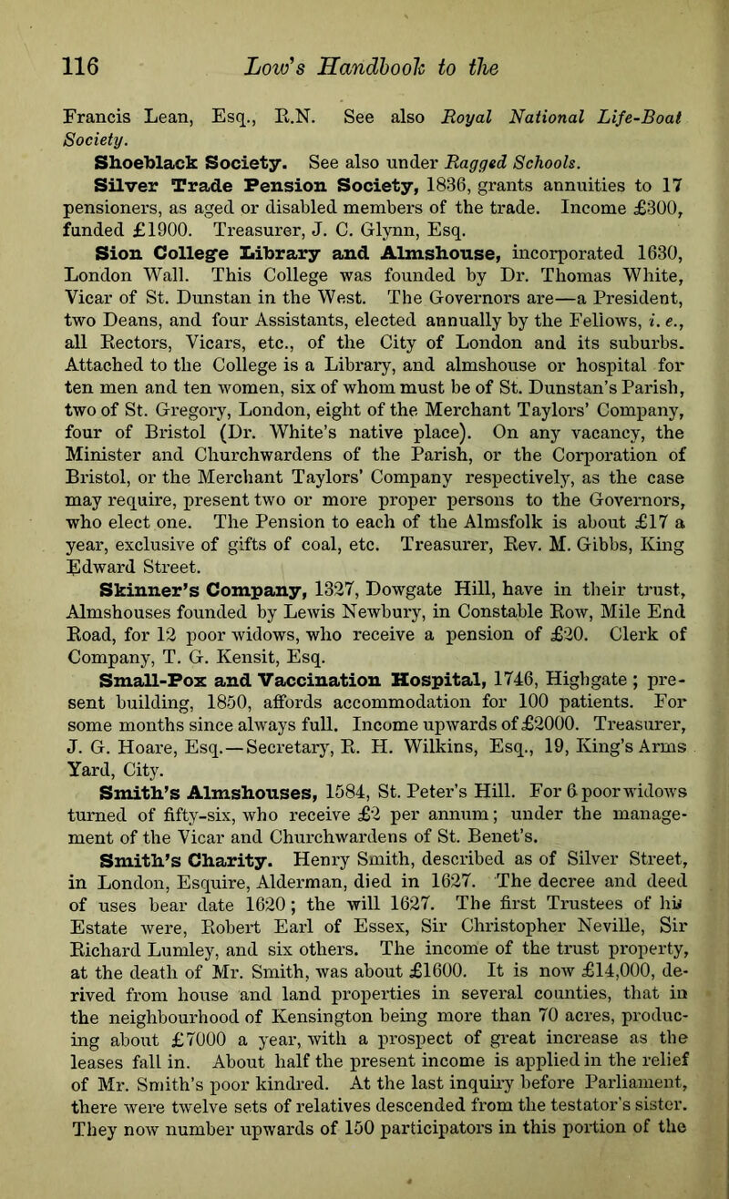 Francis Lean, Esq., E.N. See also Royal National Life-Boat Society. Shoeblack Society. See also under Ragged Schools. Silver Trade Pension Society, 1836, grants annuities to 17 pensioners, as aged or disabled members of the trade. Income £300, funded £1900. Treasurer, J. C. Glynn, Esq. Sion College Library and Almshouse, incorporated 1630, London Wall. This College was founded by Dr. Thomas White, Vicar of St. Dunstan in the West. The Governors are—a President, two Deans, and four Assistants, elected annually by the Fellows, i. e., all Eectors, Vicars, etc., of the City of London and its suburbs. Attached to the College is a Library, and almshouse or hospital for ten men and ten women, six of whom must be of St. Dunstan’s Parish, two of St. Gregoi-y, London, eight of the Merchant Taylors’ Company, four of Bristol (Dr. White’s native place). On any vacancy, the Minister and Churchwardens of the Parish, or the Corporation of Bristol, or the Merchant Taylors’ Company respectively, as the case may require, present two or more proper persons to the Governors, who elect one. The Pension to each of the Almsfolk is about £17 a year, exclusive of gifts of coal, etc. Treasurer, Eev. M. Gibbs, King Edward Street. Skinner’s Company, 1327, Dowgate Hill, have in their trust. Almshouses founded by Lewis Newbury, in Constable Eow, Mile End Eoad, for 12 poor widows, who receive a pension of £20. Clerk of Company, T. G. Kensit, Esq. Small-Pox and Vaccination Hospital, 1746, Highgate ; pre- sent building, 1850, affords accommodation for 100 patients. For some months since always full. Income upwards of £2000. Treasurer, J. G. Hoare, Esq.—Secretary, E. H. Wilkins, Esq., 19, King’s Arms Yard, City. Smith’s Almshouses, 1584, St. Peter’s Hill. For 0 poor widows turned of fifty-six, who receive £2 per annum; under the manage- ment of the Vicar and Churchwardens of St. Benet’s. Smith’s Charity. Henry Smith, described as of Silver Street, in London, Esquire, Alderman, died in 1627. The decree and deed of uses bear date 1620; the will 1627. The first Trustees of hi* Estate were, Eobert Earl of Essex, Sir Christopher Neville, Sir Eichard Lumley, and six others. The income of the trust property, at the death of Mr. Smith, was about £1600. It is now £14,000, de- rived from house and land properties in several counties, that in the neighbourhood of Kensington being more than 70 acres, produc- ing about £7000 a year, with a prospect of great increase as the leases fall in. About half the present income is applied in the relief of Mr. Smith’s poor kindred. At the last inquiry before Parliament, there were twelve sets of relatives descended from the testator’s sister. They now number upwards of 150 participators in this portion of the