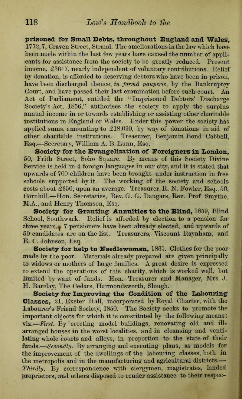 prisoned for Small Debts, throughout England and Wales, 1772,7, Craven Street, Strand. The ameliorations in the law which have been made within the last few years hare caused the number of appli- cants for assistance from the society to be greatly reduced. Present income, <£‘3647, nearly independent of voluntary contributions. Relief by donation, is afforded to deserving debtors who have been in prison, have been discharged thence, in forma pauperis, by the Bankruptcy Court, and have passed their last examination before such court. An Act of Parliament, entitled the “Imprisoned Debtors’ Discharge Society’s Act, 1856,” authorises the society to apply the surplus annual income in or towards establishing or assisting other charitable institutions in England or Wales. Under this power the society has applied sums, amounting to 5618,090, by way of donations in aid of other charitable institutions. Treasurer, Benjamin Bond Cabbell, Esq.—Secretary, William A. B. Lunn, Esq. Society for the Evangelization of Foreigners in London, 50, Frith Street, Soho Square. By means of this Society Divine Service is held in 4 foreign languages in our city, and it is stated that upwards of 700 children have been brought under instruction in free schools supported by it. The working of the society and schools costs about ,£350, upon an average. Treasurer, R. N. Fowler, Esq., 50, Cornhill.—Hon. Secretaries, Rev. G. G. Daugars, Rev. Prof Smythe, M.A., and Henry Thomson, Esq. Society for Granting Annuities to the Blind, 1859, Blind School, Southwark. Relief is afforded' by election to a pension for three years.y 7 pensioners have been already elected, and upwards of 50 candidates are on the list. Treasurers, Viscount Raynham, and E. C. Johnson, Esq. Society for help to Needlewomen, 1865. Clothes for the poor made by the poor. Materials already prepared are given principally to widows or mothers of large families. A great desire is expressed to extend the operations of this charity, which is worked well, but limited by want of funds. Hon. Treasurer and Manager, Mrs. J. H. Barclay, The Cedars, Harmondsworth, Slough. Society for Improving the Condition of the Labouring Classes, 21, Exeter Hall, incorporated by Royal Charter, with the Labourer’s Friend Society, 1850. The Society seeks to promote the important objects for which it is constituted by the following means: viz.—First. By erecting model buildings, renovating old and ill- arranged houses in the worst localities, and in cleansing and venti- lating whole courts and alleys, in proportion to the state of their funds.—Secondly. By arranging and executing plans, as models for the improvement of the dwellings of the labouring classes, both in the metropolis and in the manufacturing and agricultural districts.— Thirdly. By correspondence with clergymen, magistrates, landed proprietors, and others disposed to render assistance to their respec-