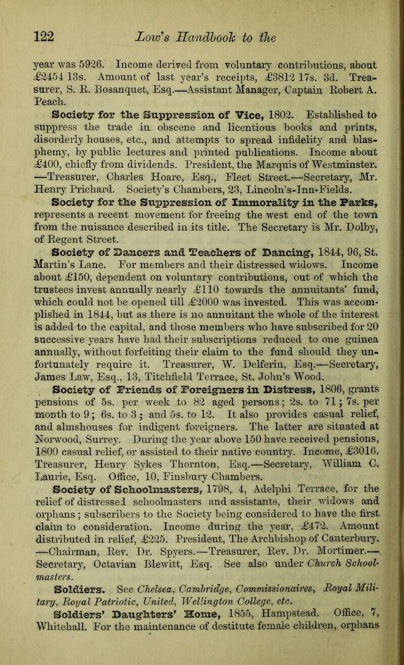 year was 5926. Income derived from voluntary contributions, about <=£2454 13s. Amount of last year’s receipts, <£‘3812 17s. 3d. Trea- surer, S. E. Bosanquet, Esq Assistant Manager, Captain Kobert A. Peach. Society for the Suppression of Vice, 1802. Established to suppress the trade in obscene and licentious books and prints, disorderly houses, etc., and attempts to spread infidelity and blas- phemy, by public lectures and printed publications. Income about <£400, chiefly from dividends. President, the Marquis of Westminster. —Treasurer, Charles Hoare, Esq., Fleet Street.—Secretary, Mr. Henry Prichard. Society’s Chambers, 23, Lincoln’s-Inn-Fields. Society for the Suppression of Immorality in the Parks, represents a recent movement for freeing the west end of the town from the nuisance described in its title. The Secretary is Mr. Dolby, of Kegent Street. Society of Dancers and Teachers of Dancing', 1844, 96, St. Martin’s Lane. For members and their distressed widows. Income about <£150, dependent on voluntary contributions, out of which the trustees invest annually nearly £110 towards the annuitants’ fund, which could not be opened till £2000 was invested. This was accom- plished in 1844, but as there is no annuitant the whole of the interest is added to the capital, and those members who have subscribed for 20 successive years have had their subscriptions reduced to one guinea annually, without forfeiting their claim to the fund should they un- fortunately require it. Treasurer, W. Delferin, Esq.—Secretary, James Law, Esq., 13, Titchfield Terrace, St. John’s Wood. Society of Friends of Foreigners in Distress, 1806, grants pensions of 5s. per week to 82 aged persons; 2s. to 71; 7s. pel- month to 9; 6s. to 3 ; and 5s. to 12. It also provides casual relief, and almshouses for indigent foreigners. The latter are situated at Norwood, Surrey. During the year above 150 have received pensions, 1800 casual relief, or assisted to their native country. Income, £3016. Treasurer, Henry Sykes Thornton, Esq.—Secretary, William C. Laurie, Esq. Office, 10, Finsbury Chambers. Society of Schoolmasters, 1798, 4, Adelphi Terrace, for the relief of distressed schoolmasters and assistants, their widows and orphans ; subscribers to the Society being considered to have the first claim to consideration. Income during the year, £472. Amount distributed in relief, £225. President, The Archbishop of Canterbury. —Chairman, Eev. Dr. Spyers.—Treasurer, Kev. Dr. Mortimer.— Secretary, Octavian Blewitt, Esq. See also under Church School- masters. Soldiers. See Chelsea, Cambridge, Commissionaires, Royal Mili- tary, Royal Patriotic, United, Wellington College, etc. Soldiers’ Daughters’ Home, 1855, Hampstead. Office, 7, Whitehall. For the maintenance of destitute female children, orphans