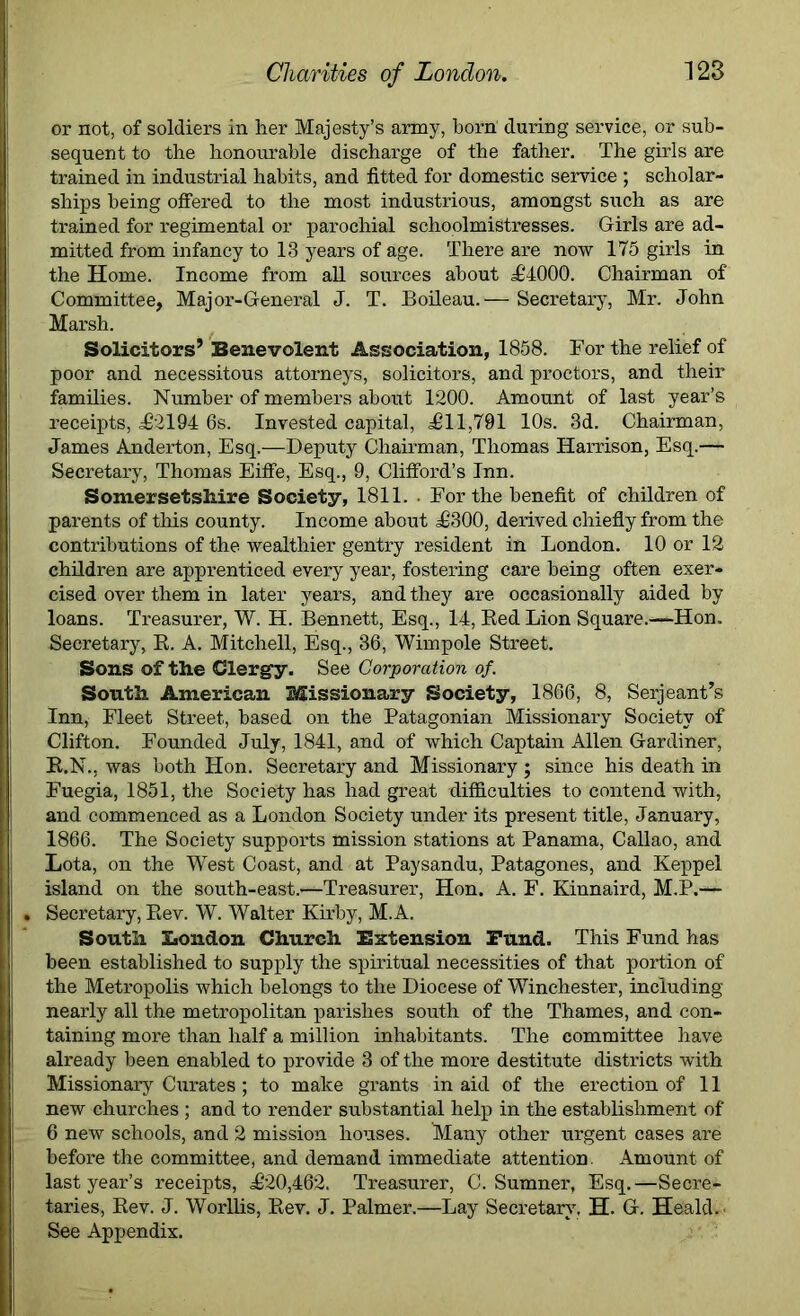 or not, of soldiers in her Majesty’s army, born during service, or sub- sequent to the honourable discharge of the father. The girls are trained in industrial habits, and fitted for domestic service ; scholar- ships being offered to the most industrious, amongst such as are trained for regimental or parochial schoolmistresses. Girls are ad- mitted from infancy to 13 years of age. There are now 175 girls in the Home. Income from all sources about ,£4000. Chairman of Committee, Major-General J. T. Boileau.— Secretary, Mr. John Marsh. Solicitors’ Benevolent Association, 1858. For the relief of poor and necessitous attorneys, solicitors, and proctors, and their families. Number of members about 1200. Amount of last year’s receipts, £2194 6s. Invested capital, £11,791 10s. 3d. Chairman, James Anderton, Esq.—Deputy Chairman, Thomas Harrison, Esq.— Secretary, Thomas Eiffe, Esq., 9, Clifford’s Inn. Somersetshire Society, 1811. . For the benefit of children of parents of this county. Income about £300, derived chiefly from the contributions of the wealthier gentry resident in London. 10 or 12 children are apprenticed every year, fostering care being often exer- cised over them in later years, and they are occasionally aided by loans. Treasurer, W. H. Bennett, Esq., 14, Red Lion Square.—Hon. Secretary, R. A. Mitchell, Esq., 36, Wimpole Street. Sons of the Clergy. See Corporation of. South American Missionary Society, 1866, 8, Serjeant’s Inn, Fleet Street, based on the Patagonian Missionary Society of Clifton. Founded July, 1841, and of which Captain Allen Gardiner, R.N., was both Hon. Secretary and Missionary ; since his death in Fuegia, 1851, the Society has had great difficulties to contend with, and commenced as a London Society under its present title, January, 1866. The Society supports mission stations at Panama, Callao, and Lota, on the West Coast, and at Paysandu, Patagones, and Keppel island on the south-east.—Treasurer, Hon. A. F. Kinnaird, M.P.— Secretary, Rev. W. Walter Kirby, M.A. South London Church Extension Fund. This Fund has been established to supply the spiritual necessities of that portion of the Metropolis which belongs to the Diocese of Winchester, including nearly all the metropolitan parishes south of the Thames, and con- taining more than half a million inhabitants. The committee have already been enabled to provide 3 of the more destitute districts with Missionary Curates; to make grants in aid of the erection of 11 new churches ; and to render substantial help in the establishment of 6 new schools, and 2 mission houses. Many other urgent cases are before the committee, and demand immediate attention Amount of last year’s receipts, £20,462. Treasurer, C. Sumner, Esq. —Secre- taries, Rev. J. Worllis, Rev. J. Palmer.—Lay Secretary, H. G. Heald.' See Appendix.