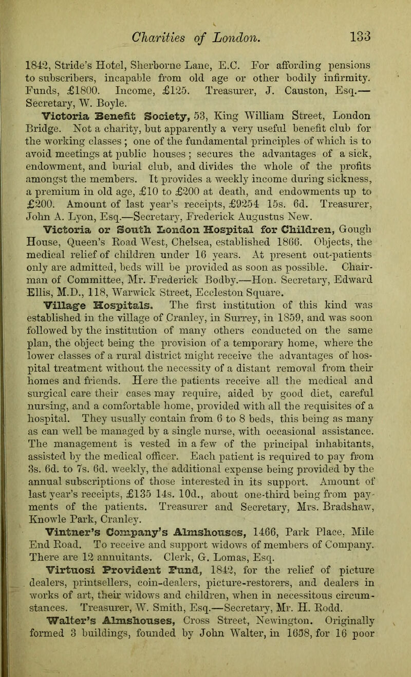 1842, Stride’s Hotel, Sherborne Lane, E.C. For affording pensions to subscribers, incapable from old age or other bodily infirmity. Funds, £1800. Income, £125. Treasurer, J. Causton, Esq.— Secretary, W. Boyle. Victoria Benefit Society, 53, King William Street, London Bridge. Not a charity, but apparently a very useful benefit club for the working classes; one of the fundamental principles of which is to avoid meetings at public houses ; secures the advantages of a sick, endowment, and burial club, and divides the whole of the profits amongst the members. It provides a weekly income during sickness, a premium in old age, £10 to £200 at death, and endowments up to £200. Amount of last year’s receipts, £9254 15s. 6d. Treasurer, John A. Lyon, Esq.—Secretary, Frederick Augustus New. Victoria or South London Hospital for Children, Gough House, Queen’s Boad West, Chelsea, established 1866. Objects, the medical relief of children under 16 years. At present out-patients only are admitted, beds will be provided as soon as possible. Chair- man of Committee, Mr. Frederick Bodby.—Hon. Secretary, Edward Ellis, M.D., 118, Warwick Street, Eccleston Square. Village Hospitals. The first institution of this kind was established in the village of Cranley, in Surrey, in 1859, and was soon followed by the institution of many others conducted on the same plan, the object being the provision of a temporary home, where the lower classes of a rural district might receive the advantages of hos- pital treatment without the necessity of a distant removal from theix homes and friends. Here the patients receive all the medical and surgical care their cases may require, aided by good diet, careful nursing, and a comfortable home, provided with all the requisites of a hospital. They usually contain from 6 to 8 beds, this being as many as can well be managed by a single nurse, with occasional assistance. The management is vested in a few of the principal inhabitants, assisted by the medical officer. Each patient is required to pay from 3s. 6d. to 7s. 6d. weekly, the additional expense being provided by the annual subscriptions of those interested in its support. Amount of last year’s receipts, £135 14s. 10d., about one-third being from pay - ments of the patients. Treasurer and Secretary, Mrs. Bradshaw, Knowle Park, Cranley. Vintner’s Company’s Almshouses, 1466, Park Place, Mile End Road. To receive and support widows of members of Company. There are 12 annuitants. Clerk, G. Lomas, Esq. Virtuosi Provident Pund, 1842, for the relief of picture . dealers, printsellers, coin-dealers, picture-restorers, and dealers in works of art, their widows and children, when in necessitous circum- stances. Treasurer, W. Smith, Esq.—Secretary, Mr. H. Rodd. Walter’s Almshouses, Cross Street, Newington. Originally formed 3 buildings, founded by John Walter, in 1658, for 16 poor