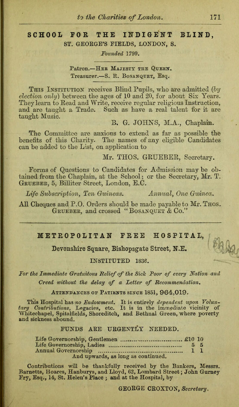 SCHOOL FOR THE INDIGENT BLIND, ST. GEORGE’S FIELDS, LONDON, S. Founded 1799. Patron.—Her Majesty the Queen. Treasurer.—S. R. Bosanquet, Esq. This Institution receives Blind Pupils, who are admitted (by election only) between the ages of 10 and 20, for about Six Years. They learn to Read and Write, receive regular religious Instruction, and are taught a Trade. Such as have a real talent for it are taught Music. B. G. JOHNS, M.A., Chaplain. The Committee are anxious to extend as far as possible the benefits of this Charity. The names of any eligible Candidates can be added to the List, on application to Mr. THOS. GRUEBER, Secretary. Forms of Questions to Candidates for Admission may be ob- tained from the Chaplain, at the School; or the Secretary, Mr. T. Grueber, 5, Billiter Street, London, E.C. Life Subscription, Ten Guineas. Annual, One Gmnea. All Cheques and P.O. Orders should be made payable to Mr. Thos. Grueber, and crossed “ Bosanquet & Co.” METROPOLITAN FREE HOSPITAL, Devonshire Square, Bishopsgate Street, N.E. INSTITUTED 1836. For the Immediate Gratuitous Relief of the SicJc Foor of every Nation and Creed without the delay of a Letter of Recommendation. Attendances oe Patients since 1851, 964,019. This Hospital has no Endowment. It is entirely dependent upon Volun- tary Contributions, Legacies, etc. It is in the immediate vicinity of Whitechapel, Spitalfields, Shoreditch, and Bethnal Green, where poverty and sickness abound. FUNDS ARE URGENTLY NEEDED. Life Governorship, Gentlemen £10 10 Life Governorship, Ladies 5 5 Annual Governorship 1 1 And upwards, as long as continued. Contributions will be thankfully received by the Bankers, Messrs. Barnetts, Hoares, Hanburys, and Lloyd, 62, Lombard Street; John Gurney Fry, Esq., 14, St. Helen’s Place ; and at the Hospital, by GEORGE CROXTON, Secretary,