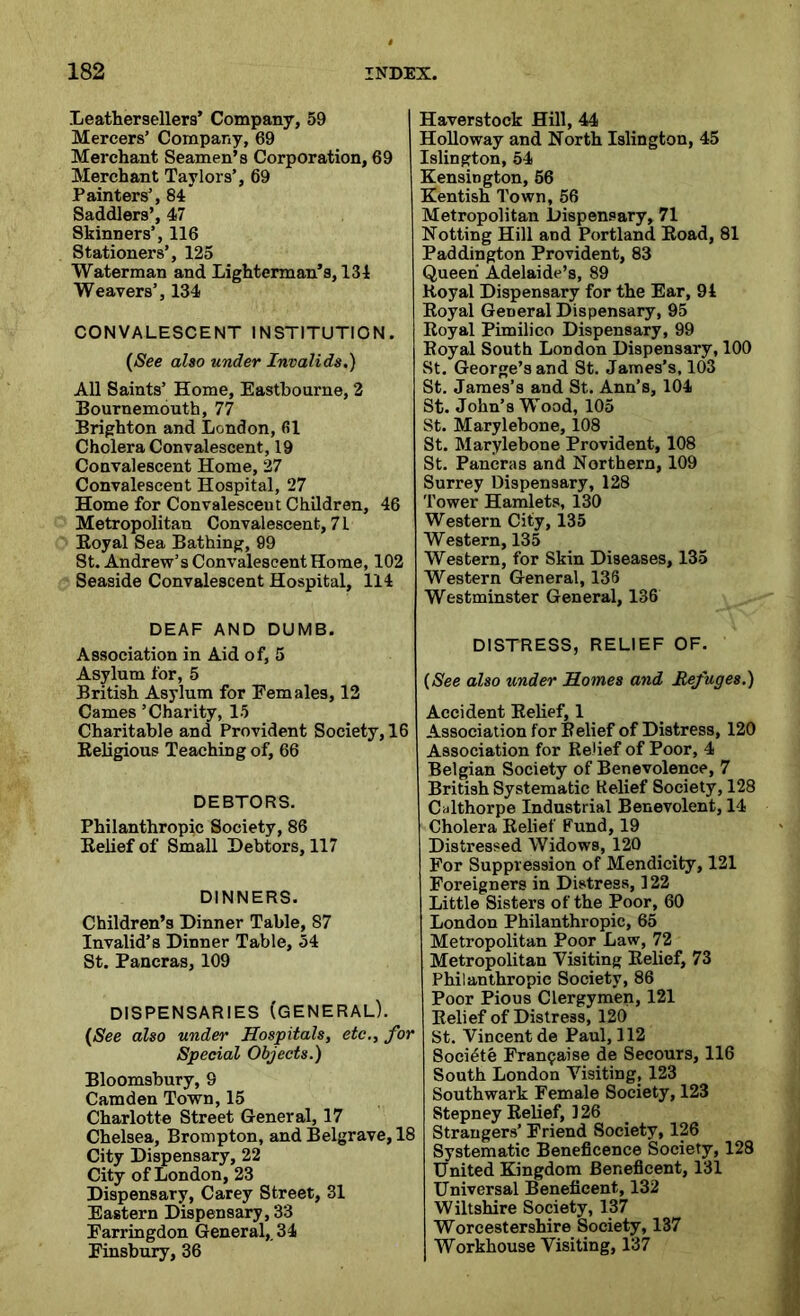 Leathersellers’ Company, 59 Mercers’ Company, 69 Merchant Seamen’s Corporation, 69 Merchant Taylors’, 69 Painters’, 84 Saddlers’, 47 Skinners’, 116 Stationers’, 125 Waterman and Lighterman’s, 134 Weavers’, 134 CONVALESCENT INSTITUTION. (See also under Invalids.) All Saints’ Home, Eastbourne, 2 Bournemouth, 77 Brighton and London, fil Cholera Convalescent, 19 Convalescent Home, 27 Convalescent Hospital, 27 Home for Convalescent Children, 46 Metropolitan Convalescent, 71 Royal Sea Bathing, 99 St. Andrew’s Convalescent Home, 102 Seaside Convalescent Hospital, 114 DEAF AND DUMB. Association in Aid of, 5 Asylum for, 5 British Asylum for Females, 12 Carnes ’Charity, 15 Charitable and Provident Society, 16 Religious Teaching of, 66 DEBTORS. Philanthropic Society, 86 Belief of Small Debtors, 117 DINNERS. Children’s Dinner Table, 87 Invalid’s Dinner Table, 54 St. Pancras, 109 DISPENSARIES (GENERAL). (See also under Hospitals, etc., for Special Objects.) Bloomsbury, 9 Camden Town, 15 Charlotte Street General, 17 Chelsea, Brompton, and Belgrave, 18 City Dispensary, 22 City of London, 23 Dispensary, Carey Street, 31 Eastern Dispensary, 33 Farringdon General,. 34 Finsbury, 36 I Haverstock Hill, 44 Holloway and North Islington, 45 Islington, 54 Kensington, 56 Kentish Town, 56 Metropolitan Dispensary, 71 Notting Hill and Portland Road, 81 Paddington Provident, 83 Queen Adelaide’s, 89 Royal Dispensary for the Ear, 94 Royal General Dispensary, 95 Royal Pimilico Dispensary, 99 Eoyal South London Dispensary, 100 St. George’s and St. James’s, 103 St. James’s and St. Ann’s, 104 St. John’s Wood, 105 St. Marylebone, 108 St. Marylebone Provident, 108 St. Pancras and Northern, 109 Surrey Dispensary, 128 Tower Hamlets, 130 Western City, 135 Western, 135 Western, for Skin Diseases, 135 Western General, 136 Westminster General, 136 DISTRESS, RELIEF OF. (See also under Homes and Refuges.) Accident Relief, 1 Association for Relief of Distress, 120 Association for Relief of Poor, 4 Belgian Society of Benevolence, 7 British Systematic Relief Society, 128 Calthorpe Industrial Benevolent, 14 Cholera Relief Fund, 19 Distressed Widows, 120 For Suppression of Mendicity, 121 Foreigners in Distress, 122 Little Sisters of the Poor, 60 London Philanthropic, 65 Metropolitan Poor Law, 72 Metropolitan Visiting Relief, 73 Philanthropic Society, 86 Poor Pious Clergymen, 121 Relief of Distress, 120 St. Vincent de Paul, 112 Socidte Fransaise de Secours, 116 South London Visiting, 123 Southwark Female Society, 123 Stepney Relief, 126 Strangers’ Friend Society, 126 Systematic Beneficence Society, 128 United Kingdom Beneficent, 131 Universal Beneficent, 132 Wiltshire Society, 137 Worcestershire Society, 137 Workhouse Visiting, 137