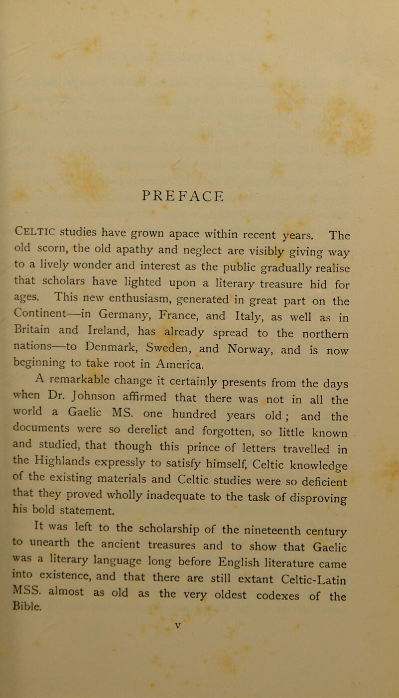 PREFACE Celtic studies have grown apace within recent years. The old scorn, the old apathy and neglect are visibly giving way to a liveiy wonder and interest as the public gradually realise that scholars have lighted upon a literary treasure hid for ages. This new enthusiasm, generated in great part on the Continent—in Germany, France, and Italy, as well as in Britain and Ireland, has already spread to the northern nations—to Denmark, Sweden, and Norway, and is now beginning to take root in America. A remarkable change it certainly presents from the days when Dr. Johnson affirmed that there was not in all the world a Gaelic MS. one hundred years old ; and the documents were so derelict and forgotten, so little known and studied, that though this prince of letters travelled in the Highlands expressly to satisfy himself, Celtic knowledge of the existing materials and Celtic studies were so deficient that they proved wholly inadequate to the task of disproving his bold statement. It was left to the scholarship of the nineteenth century to unearth the ancient treasures and to show that Gaelic was a literary language long before English literature came into existence, and that there are still extant Celtic-Latin MSS. almost as old as the very oldest codexes of the Bible.
