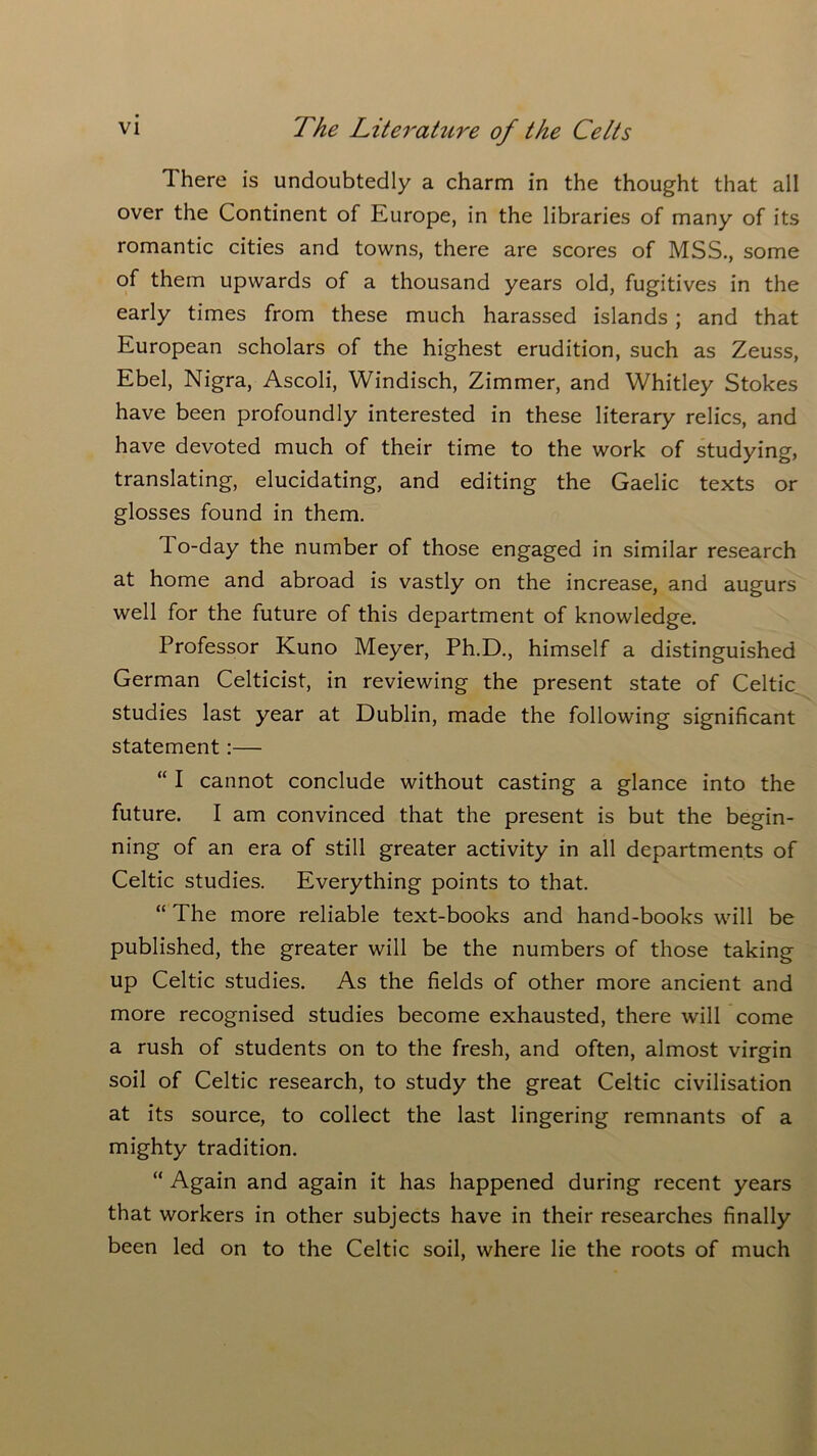 There is undoubtedly a charm in the thought that all over the Continent of Europe, in the libraries of many of its romantic cities and towns, there are scores of MSS., some of them upwards of a thousand years old, fugitives in the early times from these much harassed islands ; and that European scholars of the highest erudition, such as Zeuss, Ebel, Nigra, Ascoli, Windisch, Zimmer, and Whitley Stokes have been profoundly interested in these literary relics, and have devoted much of their time to the work of studying, translating, elucidating, and editing the Gaelic texts or glosses found in them. 1 o-day the number of those engaged in similar research at home and abroad is vastly on the increase, and augurs well for the future of this department of knowledge. Professor Ivuno Meyer, Ph.D., himself a distinguished German Celticist, in reviewing the present state of Celtic studies last year at Dublin, made the following significant statement:— “ I cannot conclude without casting a glance into the future. I am convinced that the present is but the begin- ning of an era of still greater activity in all departments of Celtic studies. Everything points to that. “ The more reliable text-books and hand-books will be published, the greater will be the numbers of those taking up Celtic studies. As the fields of other more ancient and more recognised studies become exhausted, there will come a rush of students on to the fresh, and often, almost virgin soil of Celtic research, to study the great Celtic civilisation at its source, to collect the last lingering remnants of a mighty tradition. “ Again and again it has happened during recent years that workers in other subjects have in their researches finally been led on to the Celtic soil, where lie the roots of much