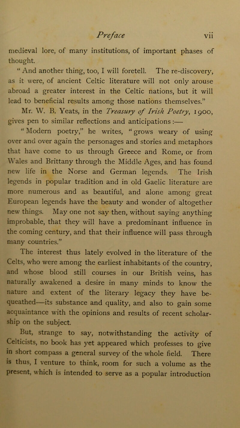 medieval lore, of many institutions, of important phases of thought. “ And another thing, too, I will foretell. The re-discovery, as it were, of ancient Celtic literature will not only arouse abroad a greater interest in the Celtic nations, but it will lead to beneficial results among those nations themselves.” Mr. W. B. Yeats, in the Treasury of Irish Poetry, 1900, gives pen to similar reflections and anticipations :— “ Modern poetry,” he writes, “ grows weary of using over and over again the personages and stories and metaphors that have come to us through Greece and Rome, or from Wales and Brittany through the Middle Ages, and has found new life in the Norse and German legends. The Irish legends in popular tradition and in old Gaelic literature are more numerous and as beautiful, and alone among great European legends have the beauty and wonder of altogether new things. May one not say then, without saying anything improbable, that they will have a predominant influence in the coming century, and that their influence will pass through many countries.” The interest thus lately evolved in the literature of the Celts, who were among the earliest inhabitants of the country, and whose blood still courses in our British veins, has naturally awakened a desire in many minds to know the nature and extent of the literary legacy they have be- queathed—its substance and quality, and also to gain some acquaintance with the opinions and results of recent scholar- ship on the subject. But, strange to say, notwithstanding the activity of Celticists, no book has yet appeared which professes to give in short compass a general survey of the whole field. There is thus, I venture to think, room for such a volume as the present, which is intended to serve as a popular introduction