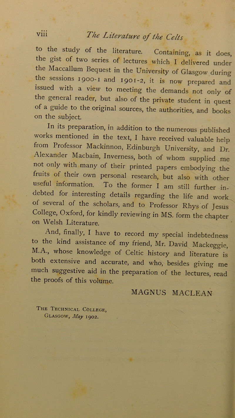 to the study of the literature. Containing, as it does, the gist of two series of lectures which I delivered under the Maccallum Bequest in the University of Glasgow during the sessions 1900-1 and 1901-2, it is now prepared and issued with a view to meeting the demands not only of the general reader, but also of the private student in quest of a guide to the original sources, the authorities, and books on the subject. In its preparation, in addition to the numerous published works mentioned in the text, I have received valuable help fiom Professor Mackinnon, Edinburgh University, and Dr. Alexander Macbain, Inverness, both of whom supplied me not only with many of their printed papers embodying the fruits of their own personal research, but also with other useful information. To the former I am still further in- debted for interesting details regarding the life and work of several of the scholars, and to Professor Rhys of Jesus College, Oxford, for kindly reviewing in MS. form the chapter on Welsh Literature. And, finally, I have to record my special indebtedness to the kind assistance of my friend, Mr. David Mackeggie, M.A., whose knowledge of Celtic history and literature is both extensive and accurate, and who, besides giving me much suggestive aid in the preparation of the lectures, read the proofs of this volume. MAGNUS MACLEAN The Technical College, Glasgow, May 1902.