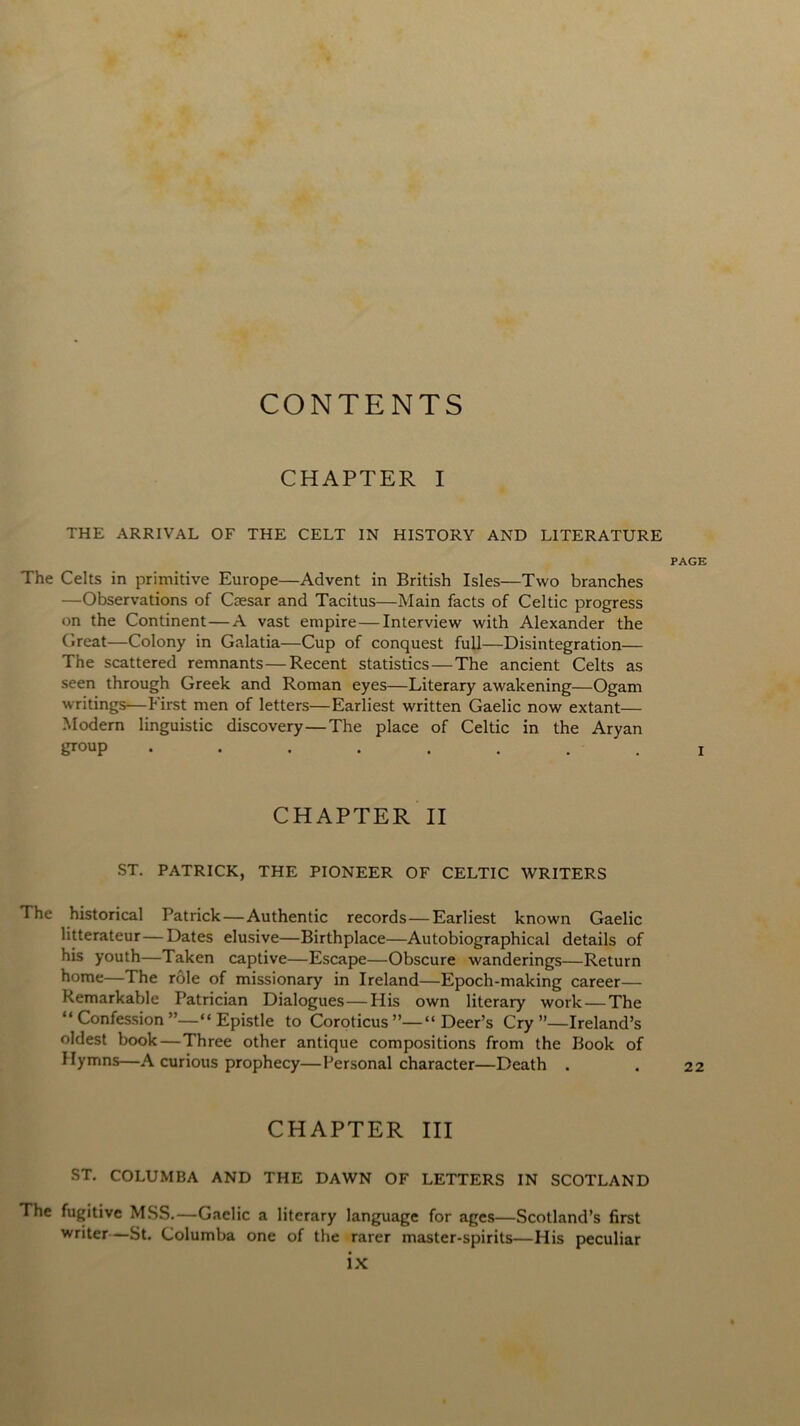 CONTENTS CHAPTER I THE ARRIVAL OF THE CELT IN HISTORY AND LITERATURE PAGE The Celts in primitive Europe—Advent in British Isles—Two branches —Observations of Caesar and Tacitus—Main facts of Celtic progress on the Continent—A vast empire — Interview with Alexander the Great—Colony in Galatia—Cup of conquest full—Disintegration— The scattered remnants—Recent statistics—The ancient Celts as seen through Greek and Roman eyes—Literary awakening—Ogam writings—First men of letters—Earliest written Gaelic now extant— Modern linguistic discovery — The place of Celtic in the Aryan g™Up • •••....! CHAPTER II ST. PATRICK, THE PIONEER OF CELTIC WRITERS The historical Patrick—Authentic records—Earliest known Gaelic litterateur—Dates elusive—Birthplace—Autobiographical details of his youth—Taken captive—Escape—Obscure wanderings—Return home—The role of missionary in Ireland—Epoch-making career— Remarkable Patrician Dialogues—Plis own literary work — The “ Confession “ Epistle to Coroticus Deer’s Cry’’—Ireland’s oldest book—Three other antique compositions from the Book of Hymns—A curious prophecy—Personal character—Death . . 22 CHAPTER III ST. COLUMBA AND THE DAWN OF LETTERS IN SCOTLAND The fugitive MSS.—Gaelic a literary language for ages—Scotland’s first writer—St. Columba one of the rarer master-spirits—His peculiar
