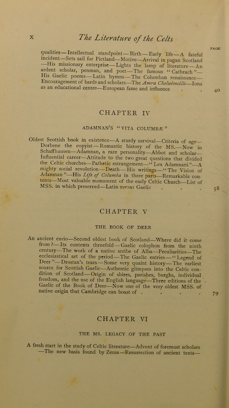 PAGE qualities—Intellectual standpoint—Birth—Early life — A fateful incident—Sets sail for Pictland—Motive—Arrival in pagan Scotland —His missionary enterprise—Lights the lamp of literature—An aident scholar, penman, and poet—The famous “ Cathrach Ilis Gaelic poems—Latin hymns—The Columban renaissance— Encouragement of bards and scholars—The Amra Choluimcille Iona as an educational centre—European fame and influence . . 40 CHAPTER IV adamnan’s “ VITA columba: ” Oldest Scottish book in existence—A sturdy survival—Criteria of age Dorbene the copyist—Romantic history of the MS. Now in Schaffhausen—Adamnan, a rare personality—Abbot and scholar Influential career—Attitude to the two great questions that divided the Celtic churches—Pathetic estrangement—“ Lex Adamnani A mighty social revolution—Death—His writings—“The Vision of Adamnan His Life of Colutuba in three parts—Remarkable con- tents—Most valuable monument of the early Celtic Church List of MSS. in which preserved—Latin versus Gaelic CHAPTER V THE BOOK OF DEER An ancient cuiio Second oldest book of Scotland—Where did it come from?—Its contents threefold—Gaelic colophon from the ninth century—The work of a native scribe of Alba—Peculiarities—The ecclesiastical art of the period — The Gaelic entries — “Legend of Deer”—Drostan’s tears — Some very quaint history—The earliest source for Scottish Gaelic—Authentic glimpses into the Celtic con- dition of Scotland — Origin of shires, parishes, burghs, individual ftcedom, and the use of the English language—Three editions of the Gaelic of the Book of Deer—Now one of the very oldest MSS. of native origin that Cambridge can boast of . CHAPTER VI THE MS. LEGACY OF THE PAST A fresh start in the study of Celtic literature—Advent of foremost scholars The new basis found by Zeuss—Resurrection of ancient texts—
