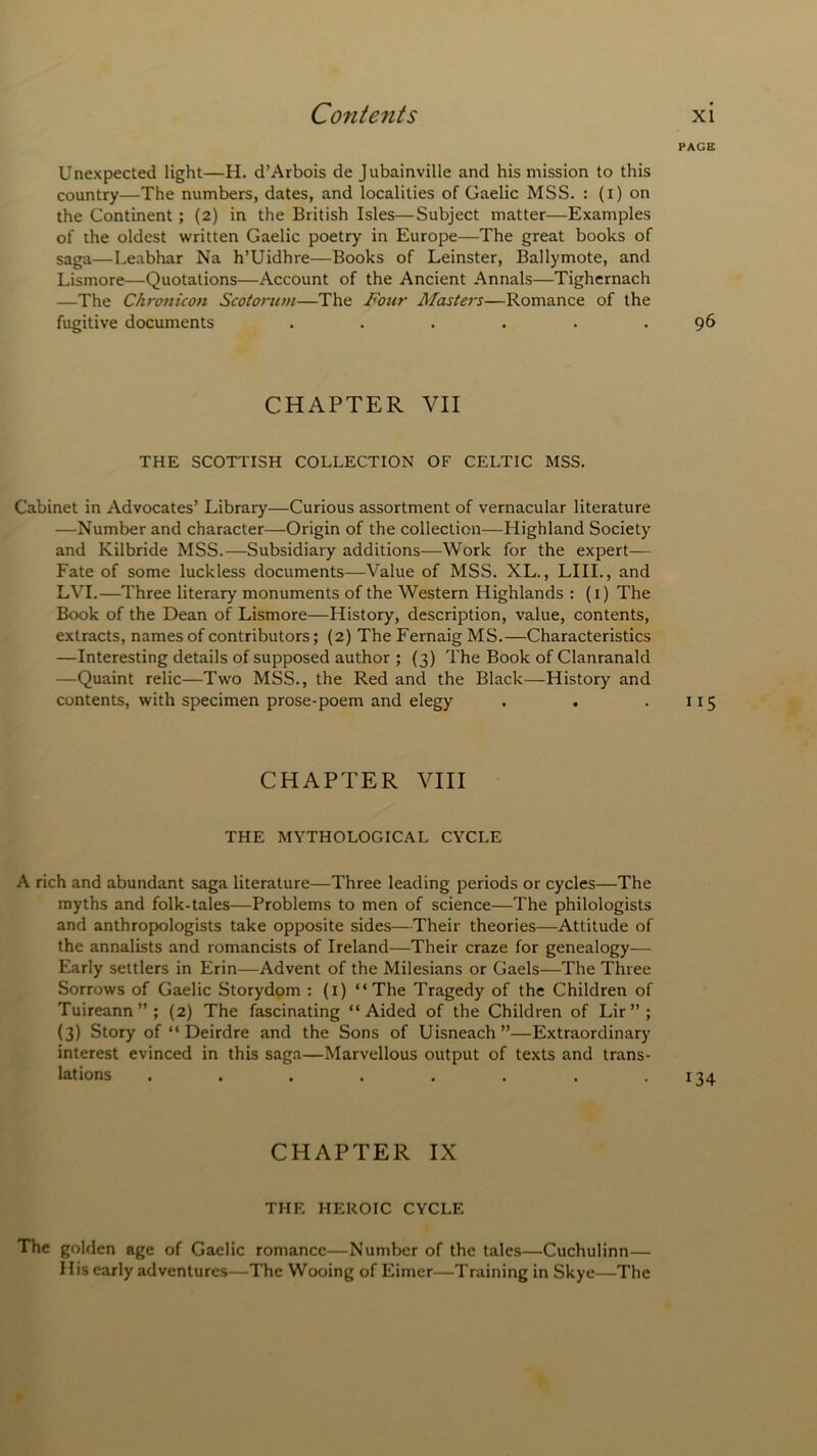 PAGE Unexpected light—H. d’Arbois de Jubainville and his mission to this country—The numbers, dates, and localities of Gaelic MSS. : (i) on the Continent; (2) in the British Isles—Subject matter—Examples of the oldest written Gaelic poetry in Europe—The great books of saga—Leabhar Na h’Uidhre—Books of Leinster, Ballymote, and Lismore—Quotations—Account of the Ancient Annals—Tighernach —The Chronicon Scotorum—The Four Masters—Romance of the fugitive documents ...... 96 CHAPTER VII THE SCOTTISH COLLECTION OF CELTIC MSS. Cabinet in Advocates’ Library—Curious assortment of vernacular literature —Number and character—Origin of the collection—Highland Society and Kilbride MSS.—Subsidiary additions—Work for the expert— Fate of some luckless documents—Value of MSS. XL., LIII., and LVI.—Three literary monuments of the Western Highlands : (1) The Book of the Dean of Lismore—History, description, value, contents, extracts, names of contributors; (2) The Fernaig MS.—Characteristics —Interesting details of supposed author ; (3) The Book of Clanranald —Quaint relic—Two MSS., the Red and the Black—History and contents, with specimen prose-poem and elegy . . .115 CHAPTER VIII THE MYTHOLOGICAL CYCLE A rich and abundant saga literature—Three leading periods or cycles—The myths and folk-tales—Problems to men of science—The philologists and anthropologists take opposite sides—Their theories—Attitude of the annalists and romancists of Ireland—Their craze for genealogy— Early settlers in Erin—Advent of the Milesians or Gaels—The Three Sorrows of Gaelic Storydom : (1) “The Tragedy of the Children of Tuireann”; (2) The fascinating “Aided of the Children of Lir”; (3) Story of “ Deirdre and the Sons of Uisneach”—Extraordinary interest evinced in this saga—Marvellous output of texts and trans- lations . . . . . . . .134 CHAPTER IX THE HEROIC CYCLE The golden age of Gaelic romance—Number of the tales—Cuchulinn— His early adventures—The Wooing of Eirner—Training in Skye—The