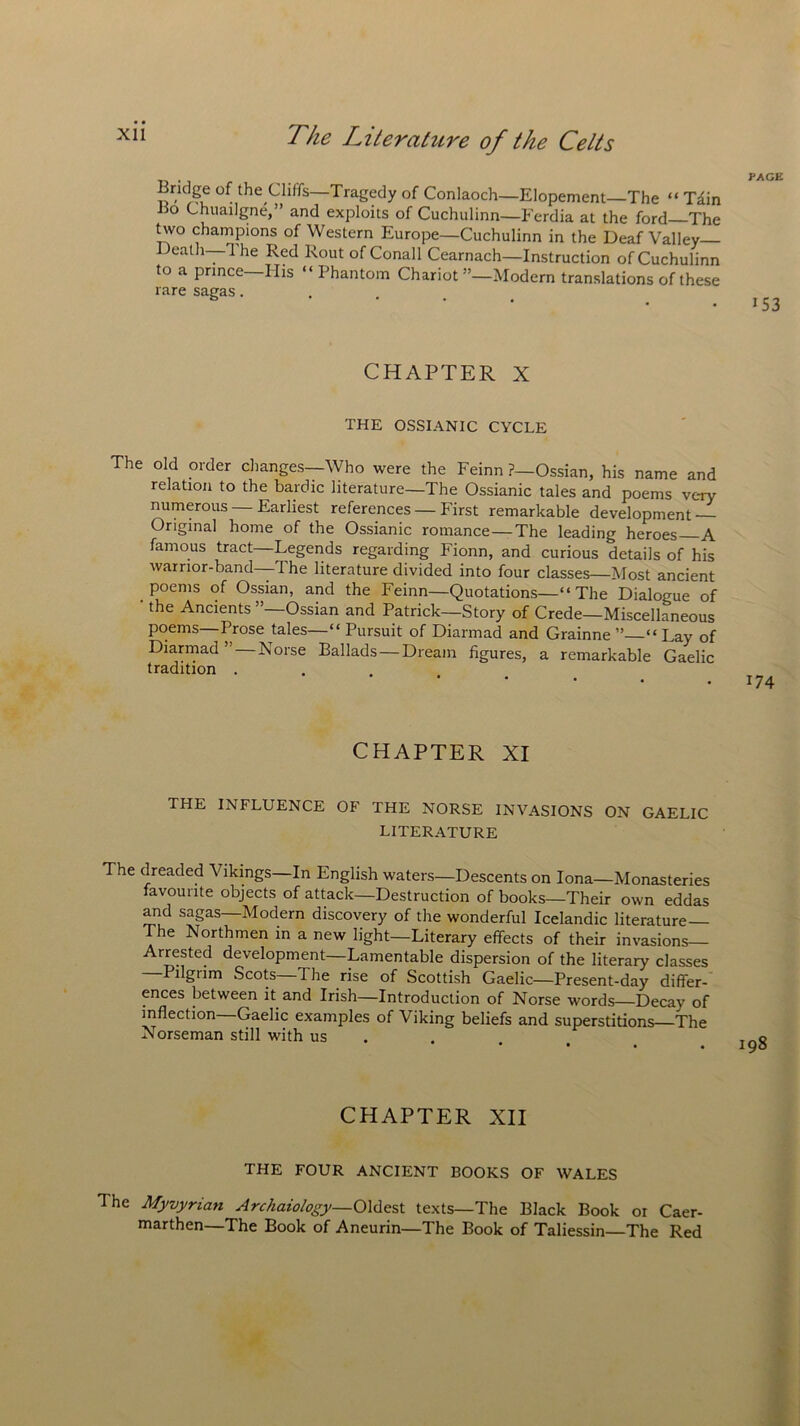 Bridge of the Cliffs—Tragedy of Conlaoch—Elopement—The “ Tiin iio Chuailgne,” and exploits of Cuchulinn—Ferdia at the ford The two champions of Western Europe—Cuchulinn in the Deaf Valley- Death—'I he Red Rout of Conall Cearnach—Instruction of Cuchulinn to a prince His “ Phantom Chariot ”—Modern translations of these rare sagas. CHAPTER X THE OSSIANIC CYCLE The old order changes—Who were the Feinn ?—Ossian, his name and relation to the bardic literature—The Ossianic tales and poems very numerous — Earliest references — First remarkable development — Original home of the Ossianic romance—The leading heroes—A famous tract—Legends regarding Fionn, and curious details of his warrior-band—The literature divided into four classes—Most ancient poems of Ossian, and the Feinn—Quotations—“The Dialogue of ' the Ancients ”—Ossian and Patrick—Story of Crede—Miscellaneous poems—Prose tales—“ Pursuit of Diannad and Grainne “ Lay of Diarmad Lorse Ballads — Dream figures, a remarkable Gaelic tradition . 174 CHAPTER XI THE INFLUENCE OF THE NORSE INVASIONS ON GAELIC LITERATURE The dreaded Vikings—In English waters—Descents on Iona—Monasteries favourite objects of attack—Destruction of books—Their own eddas and sagas—Modern discovery of the wonderful Icelandic literature— The Northmen in a new light—Literary effects of their invasions Arrested development—Lamentable dispersion of the literary classes —Pilgrim Scots—The rise of Scottish Gaelic—Present-day differ- ences between it and Irish—Introduction of Norse words—Decay of inflection Gaelic examples of Viking beliefs and superstitions The Norseman still with us CHAPTER XII THE FOUR ANCIENT BOOKS OF WALES The Myvyrian Archaiology—Oldest texts—The Black Book or Caer- marthen—The Book of Aneurin—The Book of Taliessin—The Red