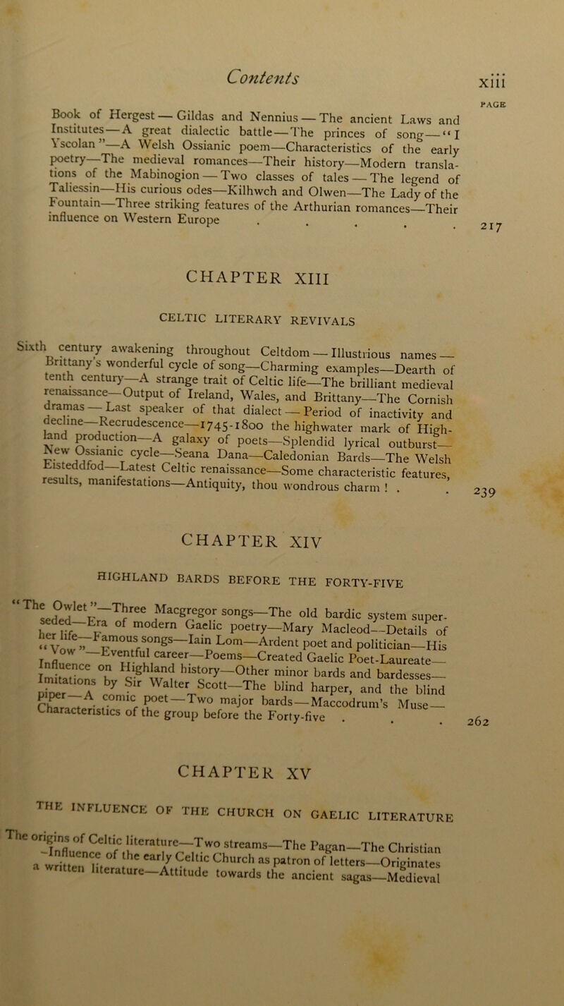 xm PAGE Book of Hergest — Gildas and Nennius —The ancient Laws and Institutes A great dialectic battle—The princes of song—“I \ scolan A Welsh Ossianic poem—Characteristics of the early poetry The medieval romances—Their history—Modern transla- tions of the Mabinogion —Two classes of tales —The legend of Taliessin—His curious odes—Kilhwch and Olwen—The Lady of the fountain—Three striking features of the Arthurian romances Their influence on Western Europe CHAPTER XIII CELTIC LITERARY REVIVALS Sixth century awakening throughout Celtdom — Illustrious names — rittany s wonderful cycle of song—Charming examples—Dearth of tenth century—A strange trait of Celtic life—The brilliant medieval renaissance—Output of Ireland, Wales, and Brittany—The Cornish dramas- Last speaker of that dialect — Period of inactivity and decline—Recrudescence 1745- 1 8°° the highwater mark of High'- bnd production—A galaxy of poets—Splendid lyrical outburst— iSevv Ossianic cycle—Seana Dana—Caledonian Bards—The Welsh Eisteddfod—Latest Celtic renaissance—Some characteristic features, results, manifestations—Antiquity, thou wondrous charm ! . 239 CHAPTER XIV HIGHLAND BARDS BEFORE THE FORTY-FIVE ' ThLSlVr7lfreeitfaC8?igrSOgS“The °ld bardic ^stem super. Kfo? f m°dern 9“hc poetry—^Mary Macleod—Details of “ Vow ” Ev°nUffTngS~Ial!. Lom~Ardent P°et and politician—His Vow —Eventful career—Poems—Created Gaelic Poet-Laureate— Influence on Highland history-Other minor bards and bardesses- p^r-7 I5 WfItCVScott-The blind harper, and the blind ♦ • c. cr Poet—Two major bards — Maccodrum’s Muse Characteristics of the group before the Forty-five . . 262 CHAPTER XV THE INFLUENCE OF THE CHURCH ON GAELIC LITERATURE The origins of Celtic literature—Two streams—The Pagan—The Christian a written H ° ***!/ 9eltlc Churc,‘ as patron of letters—Originates iterature—Attitude towards the ancient sagas—Medieval