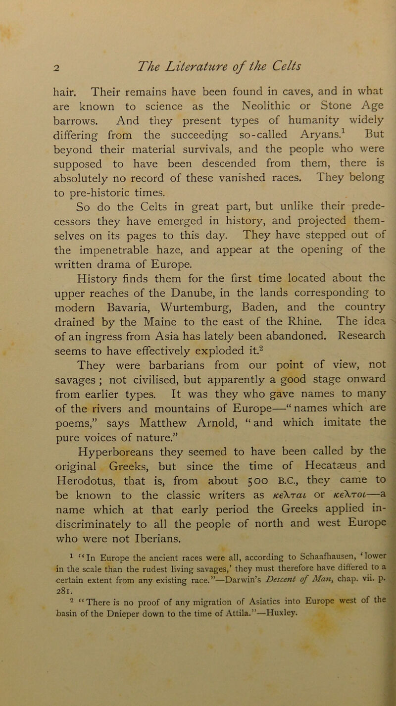 hair. Their remains have been found in caves, and in what are known to science as the Neolithic or Stone Age barrows. And they present types of humanity widely differing from the succeeding so-called Aryans.1 But beyond their material survivals, and the people who were supposed to have been descended from them, there is absolutely no record of these vanished races. T hey belong to pre-historic times. So do the Celts in great part, but unlike their prede- cessors they have emerged in history, and projected them- selves on its pages to this day. They have stepped out of the impenetrable haze, and appear at the opening of the written drama of Europe. History finds them for the first time located about the upper reaches of the Danube, in the lands corresponding to modern Bavaria, Wurtemburg, Baden, and the country drained by the Maine to the east of the Rhine. The idea of an ingress from Asia has lately been abandoned. Research seems to have effectively exploded it.2 They were barbarians from our point of view, not savages ; not civilised, but apparently a good stage onward from earlier types. It was they who gave names to many of the rivers and mountains of Europe—“ names which are poems,” says Matthew Arnold, “ and which imitate the pure voices of nature.” Hyperboreans they seemed to have been called by the original Greeks, but since the time of Hecataeus and Herodotus, that is, from about 500 B-c-> they came to be known to the classic writers as icekrau or rceXroL—a name which at that early period the Greeks applied in- discriminately to all the people of north and west Europe who were not Iberians. 1 “In Europe the ancient races were all, according to Schaafliausen, ‘lower in the scale than the rudest living savages,’ they must therefore have differed to a certain extent from any existing race.”—Darwin’s Descent of Man, chap. vii. p. 281. 2 “There is no proof of any migration of Asiatics into Europe west of the basin of the Dnieper down to the time of Attila.”—Huxley.