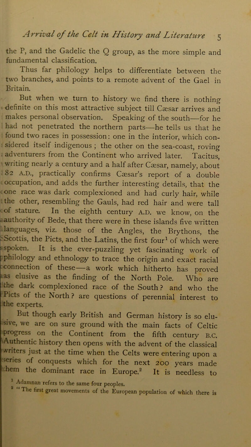 the P, and the Gadelic the Q group, as the more simple and fundamental classification. Thus far philology helps to differentiate between the two branches, and points to a remote advent of the Gael in Britain. But when we turn to history we find there is nothing definite on this most attractive subject till Caesar arrives and makes personal observation. Speaking of the south—for he had not penetrated the northern parts—he tells us that he found two races in possession: one in the interior, which con- sidered itself indigenous ; the other on the sea-coast, roving adventurers from the Continent who arrived later. Tacitus, ' writing nearly a century and a half after Caesar, namely, about 82 A.D., practically confirms Caesar’s report of a double occupation, and adds the further interesting details, that the one race was dark complexioned and had curly hair, while the other, resembling the Gauls, had red hair and were tall of stature. In the eighth century A.D. we know, on the . authoiity of Bede, that there were in these islands five written languages, viz. those of the Angles, the Brythons, the -'Scottis, the Piets, and the Latins, the first four1 of which were spoken. It is the ever-puzzling yet fascinating work of f philology and ethnology to trace the origin and exact racial connection of these a work which hitherto has proved • as elusive as the finding of the North Pole. Who are the dark complexioned race of the South? and who the Piets of the North ? are questions of perennial interest to the experts. But though early British and German history is so elu- sive, we are on sure ground with the main facts of Celtic progress on the Continent from the fifth century B.C. Authentic history then opens with the advent of the classical writers just at the time when the Celts were entering upon a >eries of conquests which for the next 200 years made .hem the dominant race in Europe.2 It is needless to Adamnan refers to the same four peoples. The first great movements of the European population of which there is