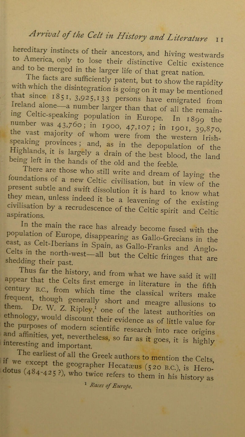 hereditary instincts of their ancestors, and hiving westwards to America, only to lose their distinctive Celtic existence and to be merged in the larger life of that great nation. ... h®. faCt,S are sufficiently patent, but to show the rapidity uith which the disintegration is going on it may be mentioned r ^ SjnCe 18^ 1 ’ 3>925,133 persons have emigrated from reland alone—a number larger than that of all the remain- ing Celtic-speaking population in Europe. In i8qq the number was 43,760; in 1900, 47,107; in 1901, 39,870, the vast majority of whom were from the western Irish- spea ang Provinces ; and, as in the depopulation of the Highlands, it is largely a drain of the best blood, the land being left m the hands of the old and the feeble. There are those who still write and dream of laying the oundations 01 a new Celtic civilisation, but in view of the present subtle and swift dissolution it is hard to know what “ bS 3 leaVenig °f the existing alpirations 7 “ reCrUdeSCence of the Celtic spirit and Celtic In the main the race has already become fused with the eaTaTcdt Th OPe’dlcaPPearing “ Gall°-Grccians in the east as Celt-Ibenans ,n Spain, as Gallo-Franks and An<do- s? M-ln hu n0rth'west_a11 but the Celtic fringes that “are shedding- their past. S Thus far the history, and from what we have said it will appear that the Celts first emerge in literature in he fifth S, BtCh; r WhiCH time the daSSiCal writers mle them br W 7 TT f ShOTt and meagre ausions to nem Dr. \\ Z. Ripley,* one of the latest authorities on thenn moos W°U d ^T'31)114 ‘heir evidenCe as of little value for and PffiPv ° m°dern scientific research into race origins interestin'glnd^hprtlnt61033’ ” ^ “ * g°e$’ * “ hi^ The earliest of all the Greek authors to mention the Celts Itl (ZS g7rapher Hecateus (52° -•), - Het: (4«4-425 ?), Who twice refers to them in his history as 1 Races of Europe.