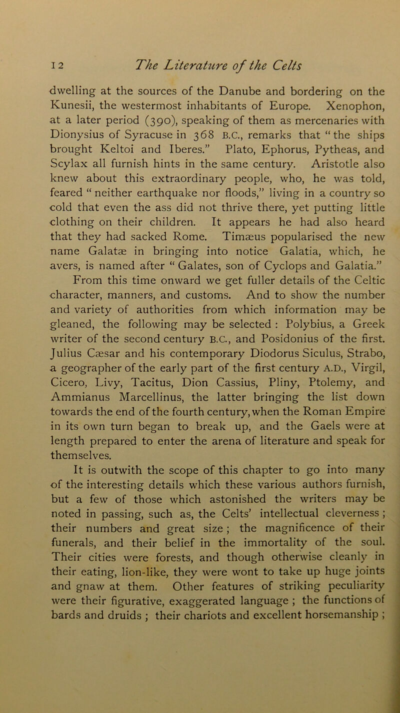 dwelling at the sources of the Danube and bordering on the Kunesii, the westermost inhabitants of Europe. Xenophon, at a later period (390), speaking of them as mercenaries with Dionysius of Syracuse in 368 B.C., remarks that “ the ships brought Keltoi and Iberes.” Plato, Ephorus, Pytheas, and Scylax all furnish hints in the same century. Aristotle also knew about this extraordinary people, who, he was told, feared “ neither earthquake nor floods,” living in a country so cold that even the ass did not thrive there, yet putting little clothing on their children. It appears he had also heard that they had sacked Rome. Timaeus popularised the new name Galatae in bringing into notice Galatia, which, he avers, is named after “ Galates, son of Cyclops and Galatia.” From this time onward we get fuller details of the Celtic character, manners, and customs. And to show the number and variety of authorities from which information may be gleaned, the following may be selected : Polybius, a Greek writer of the second century B.C., and Posidonius of the first. Julius Csesar and his contemporary Diodorus Siculus, Strabo, a geographer of the early part of the first century A.D., Virgil, Cicero, Livy, Tacitus, Dion Cassius, Pliny, Ptolemy, and Ammianus Marcellinus, the latter bringing the list down towards the end of the fourth century, when the Roman Empire in its own turn began to break up, and the Gaels were at length prepared to enter the arena of literature and speak for themselves. It is outwith the scope of this chapter to go into many of the interesting details which these various authors furnish, but a few of those which astonished the writers may be noted in passing, such as, the Celts’ intellectual cleverness ; their numbers and great size; the magnificence of their funerals, and their belief in the immortality of the soul. Their cities were forests, and though otherwise cleanly in their eating, lion-like, they were wont to take up huge joints and gnaw at them. Other features of striking peculiarity were their figurative, exaggerated language ; the functions of bards and druids ; their chariots and excellent horsemanship ;