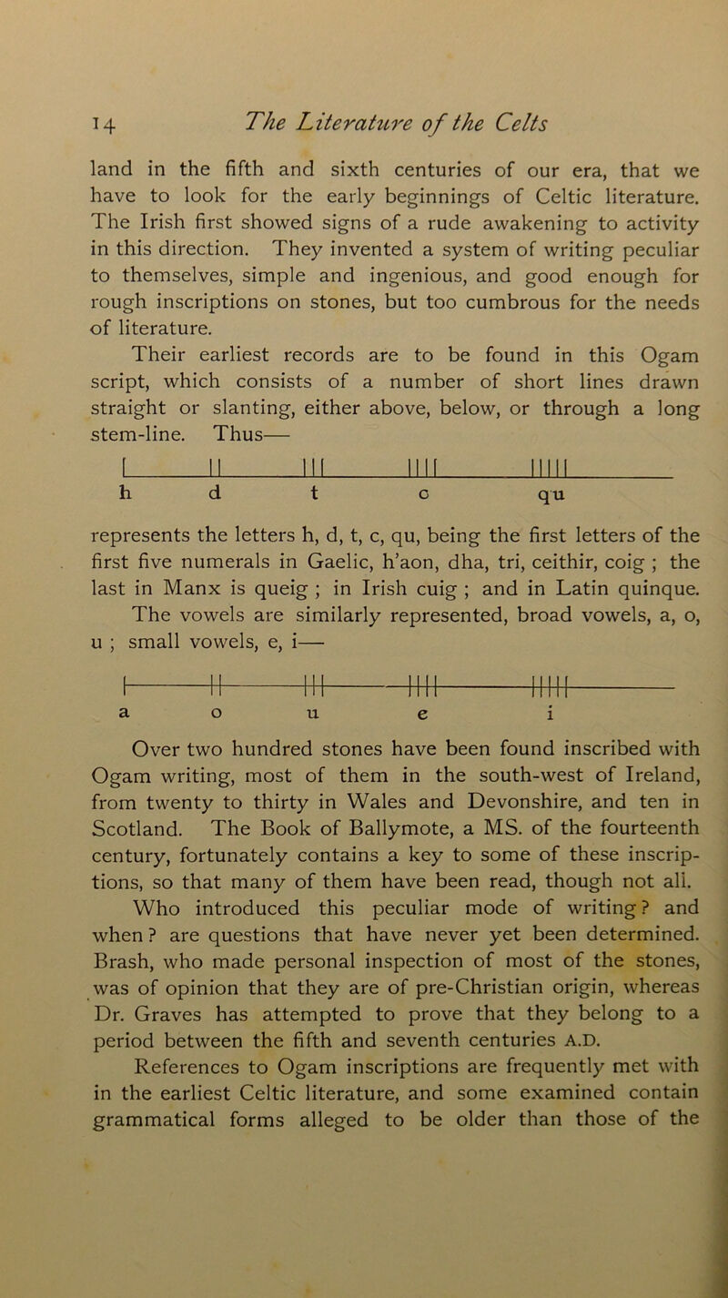 land in the fifth and sixth centuries of our era, that we have to look for the early beginnings of Celtic literature. The Irish first showed signs of a rude awakening to activity in this direction. They invented a system of writing peculiar to themselves, simple and ingenious, and good enough for rough inscriptions on stones, but too cumbrous for the needs of literature. Their earliest records are to be found in this Ogam script, which consists of a number of short lines drawn straight or slanting, either above, below, or through a long stem-line. Thus— i u lu ini mu h d t c qu represents the letters h, d, t, c, qu, being the first letters of the first five numerals in Gaelic, h’aon, dha, tri, ceithir, coig ; the last in Manx is queig ; in Irish cuig ; and in Latin quinque. The vowels are similarly represented, broad vowels, a, o, u ; small vowels, e, i— i h w h-h urn a o u e i Over two hundred stones have been found inscribed with Ogam writing, most of them in the south-west of Ireland, from twenty to thirty in Wales and Devonshire, and ten in Scotland. The Book of Ballymote, a MS. of the fourteenth century, fortunately contains a key to some of these inscrip- tions, so that many of them have been read, though not all. Who introduced this peculiar mode of writing ? and when ? are questions that have never yet been determined. Brash, who made personal inspection of most of the stones, was of opinion that they are of pre-Christian origin, whereas Dr. Graves has attempted to prove that they belong to a period between the fifth and seventh centuries A.D. References to Ogam inscriptions are frequently met with in the earliest Celtic literature, and some examined contain grammatical forms alleged to be older than those of the