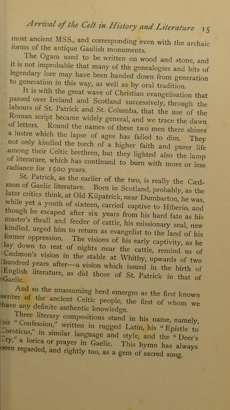 most ancient MSS., and corresponding even with the archaic forms of the antique Gaulish monuments. 1 he Ogam used to be written on wood and stone, and it is not improbable that many of the genealogies and bits of legendary lore may have been handed down from generation to generation in this way, as well as by oral tradition. t is with the great wave of Christian evangelisation that passed over Ireland and Scotland successively, through the labours of St. Patrick and St. Columba, that the use of the Roman script became widely general, and we trace the dawn of letters. Round the names of these two men there shines a lustre which the lapse of ages has failed to dim. They not only kindled the torch of a higher faith and purer life among their Celtic brethren, but they lighted also the lamp literature, which has continued to burn with more or less radiance for 1500 years. St Patrick, as the earlier of the two, is really the Cit'd ■non of Gaelic literature. Born in Scotland, probably as the later critics think, at Old Kilpatrick, near Dumbarton^he was th 'Yl 3 yOUth °f S,Xteen’ Carried caPtive to Hiberio, and mastfr s tlreaSnaped, Sixf years f-m his hard fate as his master s thrall and feeder of cattle, his missionary zeal new f e ’ Urged hlm to return as evangelist to the land of his rmer oppression. The visions of his early captivity as he cLmon’s ‘° reSt.°f,nightS near the oattle, -mind us of C-cdmon s vision in the stable at Whitby, upwards of two En^h f?arS after~a Visi°n Which issued ;n the birth of .English literature, as did those of St. Patrick in that of '’writerherd emerges a* ‘he first known 'have mv defi t Y Ce “C Pe°ple’ the first of whom we ny definite authentic knowledge. lis ^Conf'itera^ COmpOSitions stand in his name, namely, -oroticus ” ?n ’ rr m rUgged Latin’ his “ Epistle to 'rv-' T’ - S'miar language and style, and the ‘‘Deer's reJ°Ta, °f P,rayer in Gaelic This hymn has always regarded, and rightly too, as a gem of sacred song. X