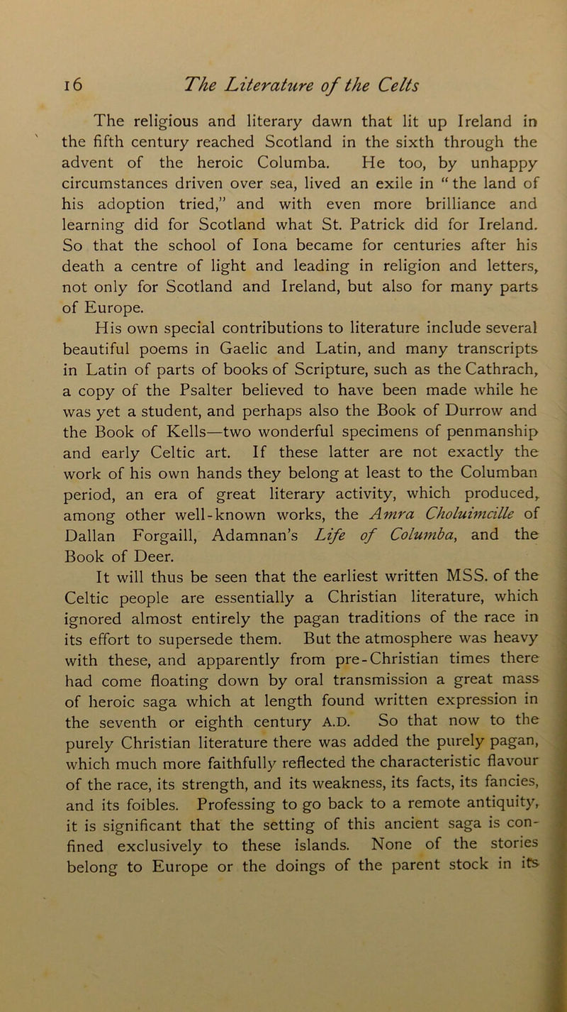 The religious and literary dawn that lit up Ireland in the fifth century reached Scotland in the sixth through the advent of the heroic Columba. He too, by unhappy circumstances driven over sea, lived an exile in “ the land of his adoption tried,” and with even more brilliance and learning did for Scotland what St. Patrick did for Ireland. So that the school of Iona became for centuries after his death a centre of light and leading in religion and letters, not only for Scotland and Ireland, but also for many parts of Europe. His own special contributions to literature include several beautiful poems in Gaelic and Latin, and many transcripts in Latin of parts of books of Scripture, such as the Cathrach, a copy of the Psalter believed to have been made while he was yet a student, and perhaps also the Book of Durrow and the Book of Kells—two wonderful specimens of penmanship and early Celtic art. If these latter are not exactly the work of his own hands they belong at least to the Columban period, an era of great literary activity, which produced, among other well-known works, the Amra Choluimcille of Dalian Forgaill, Adamnan’s Life of Columba, and the Book of Deer. It will thus be seen that the earliest written MSS. of the Celtic people are essentially a Christian literature, which ignored almost entirely the pagan traditions of the race in its effort to supersede them. But the atmosphere was heavy with these, and apparently from pre-Christian times there had come floating down by oral transmission a great mass of heroic saga which at length found written expression in the seventh or eighth century A.D. So that now to the purely Christian literature there was added the purely pagan, which much more faithfully reflected the characteristic flavour of the race, its strength, and its weakness, its facts, its fancies, and its foibles. Professing to go back to a remote antiquity, it is significant that the setting of this ancient saga is con- fined exclusively to these islands. None of the stories belong to Europe or the doings of the parent stock in its