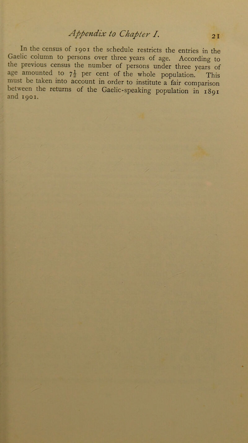 In the census of 1901 the schedule restricts the entries in the Gaelic column to persons over three years of age. According to the pre\ ious census the number of persons under three years of age amounted to 7^ per cent of the whole population. This must be taken into account in order to institute a fair comparison between the returns of the Gaelic-speaking population in 1891 and 1901.