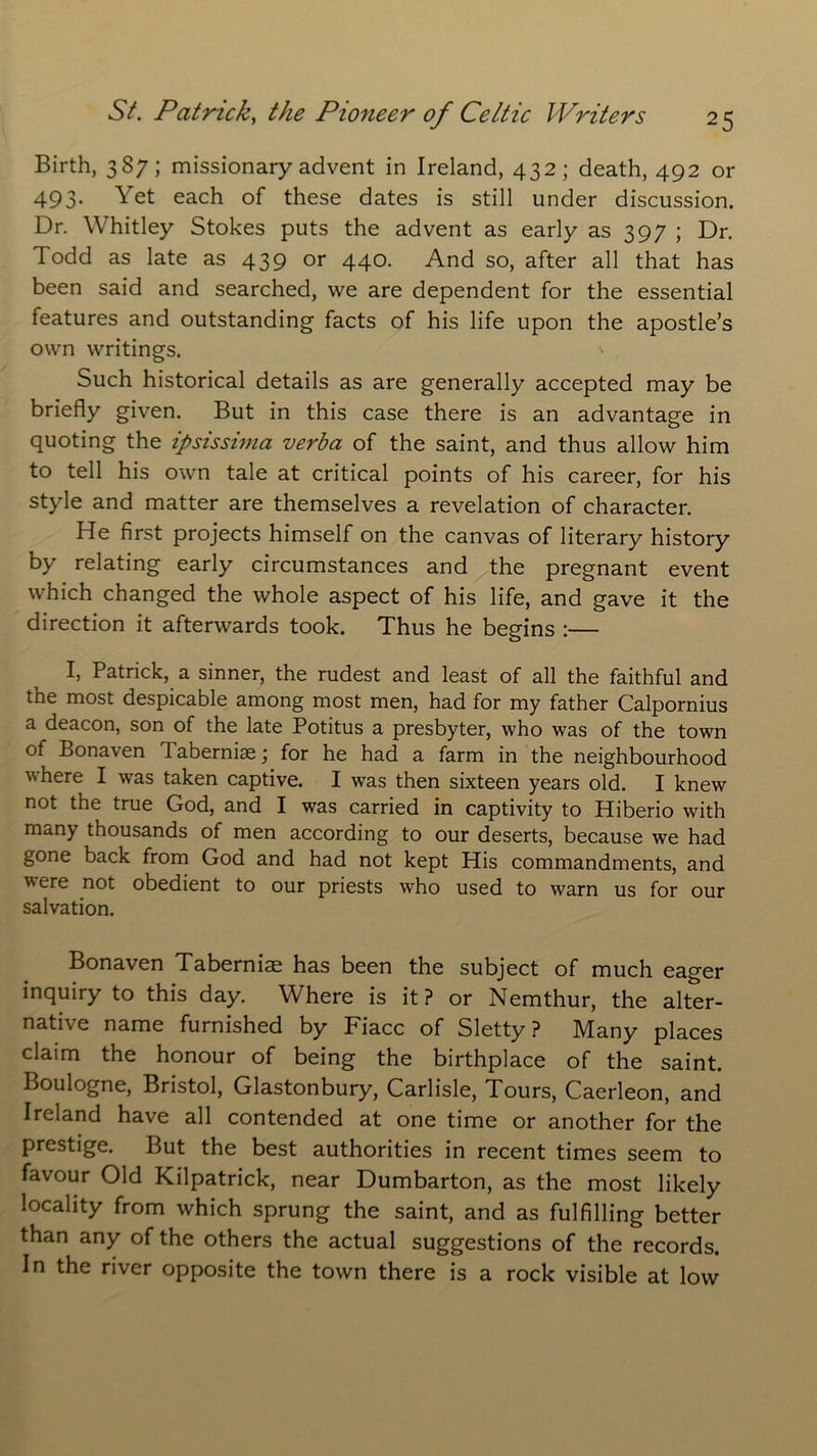 Birth, 387; missionary advent in Ireland, 432; death, 492 or 493. Yet each of these dates is still under discussion. Dr. Whitley Stokes puts the advent as early as 397 ; Dr. Todd as late as 439 or 440. And so, after all that has been said and searched, we are dependent for the essential features and outstanding facts of his life upon the apostle’s own writings. Such historical details as are generally accepted may be briefly given. But in this case there is an advantage in quoting the ipsissima verba of the saint, and thus allow him to tell his own tale at critical points of his career, for his style and matter are themselves a revelation of character. He first projects himself on the canvas of literary history by relating early circumstances and the pregnant event which changed the whole aspect of his life, and gave it the direction it afterwards took. Thus he begins :— I, Patrick, a sinner, the rudest and least of all the faithful and the most despicable among most men, had for my father Calpornius a deacon, son of the late Potitus a presbyter, who was of the town of Bonaven I abernise; for he had a farm in the neighbourhood where I was taken captive. I was then sixteen years old. I knew not the true God, and I was carried in captivity to Hiberio with many thousands of men according to our deserts, because we had gone back from God and had not kept His commandments, and ere not obedient to our priests who used to warn us for our salvation. Bonaven Taberniae has been the subject of much eager inquiry to this day. Where is it ? or Nemthur, the alter- native name furnished by Fiacc of Sletty ? Many places claim the honour of being the birthplace of the saint. Boulogne, Bristol, Glastonbury, Carlisle, Tours, Caerleon, and Ireland have all contended at one time or another for the prestige. But the best authorities in recent times seem to favour Old Kilpatrick, near Dumbarton, as the most likely locality from which sprung the saint, and as fulfilling better than any of the others the actual suggestions of the records. In the river opposite the town there is a rock visible at low