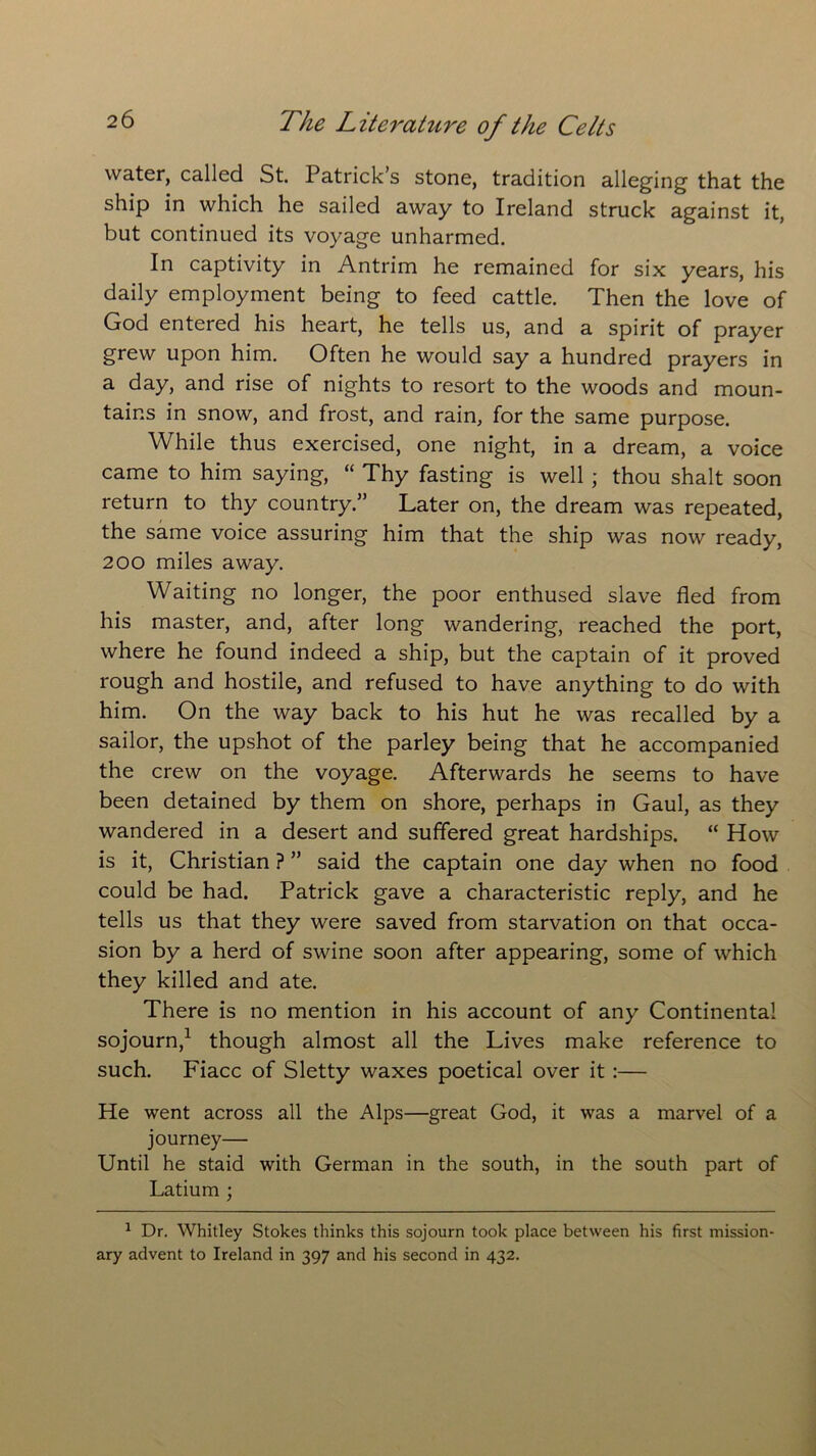 water, called St. Patrick s stone, tradition alleging that the ship in which he sailed away to Ireland struck against it, but continued its voyage unharmed. In captivity in Antrim he remained for six years, his daily employment being to feed cattle. Then the love of God entered his heart, he tells us, and a spirit of prayer grew upon him. Often he would say a hundred prayers in a day, and rise of nights to resort to the woods and moun- tains in snow, and frost, and rain, for the same purpose. While thus exercised, one night, in a dream, a voice came to him saying, “ Thy fasting is well ; thou shalt soon return to thy country.” Later on, the dream was repeated, the same voice assuring him that the ship was now ready, 200 miles away. Waiting no longer, the poor enthused slave fled from his master, and, after long wandering, reached the port, where he found indeed a ship, but the captain of it proved rough and hostile, and refused to have anything to do with him. On the way back to his hut he was recalled by a sailor, the upshot of the parley being that he accompanied the crew on the voyage. Afterwards he seems to have been detained by them on shore, perhaps in Gaul, as they wandered in a desert and suffered great hardships. “ How is it, Christian ? ” said the captain one day when no food could be had. Patrick gave a characteristic reply, and he tells us that they were saved from starvation on that occa- sion by a herd of swine soon after appearing, some of which they killed and ate. There is no mention in his account of any Continental sojourn,1 though almost all the Lives make reference to such. Fiacc of Sletty waxes poetical over it :— He went across all the Alps—great God, it was a marvel of a journey— Until he staid with German in the south, in the south part of Latium ; 1 Dr. Whitley Stokes thinks this sojourn took place between his first mission- ary advent to Ireland in 397 and his second in 432.